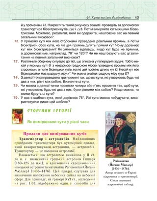 43§4. Кути та їхнє вимірювання
й у променів а і b. Накресліть такий рисунок у зошиті і проведіть за допомогою
транспортира бісектриси кутів ∠ас і ∠сb. Потім виміряйте кут між цими бісек-
трисами. Можливо, результат, який ви одержите, наштовхне вас на певний
загальний висновок?
	 72.	 У прямому куті між його сторонами проведено довільний промінь, а потім
бісектриси обох кутів, на які цей промінь ділить прямий кут. Чому дорівнює
кут між бісектрисами? Як зміниться відповідь, якщо кут буде не прямим,
а дорівнюватиме, наприклад, 70° чи 120°? Чи не наштовхують вас ці запи-
тання на певний загальний висновок?
	 73•
.	 Розгляньте обернену ситуацію до тієї, що описана у попередній задачі. Тобто не-
хай у якомусь куті О з невідомою градусною мірою проведено промінь між його
сторонами, а потім бісектриси кутів, на які цей промінь ділить кут О. Нехай кут між
бісектрисами має градусну міру n°. Чи можна знайти градусну міру кута О?
	 74•
.	 З деякої точки проведено три промені так, що всі кути, які утворюють будь-які
два з них, рівні між собою. Визначте ці кути.
	 75•
.	 Чи можна з деякої точки провести чотири або п’ять променів так, щоб кути,
які утворюють будь-які два з них, були рівними між собою? Якщо можна, то
якими будуть ці кути?
	 76•
.	 У вас є шаблон кута, який дорівнює 75°. Які кути можна побудувати, вико-
ристовуючи лише цей шаблон?
Сторінки історії
Як вимірювали кути у різні часи
Ïðèëàäè äëÿ âèì³ðþâàííÿ êóò³â
Òðàíñïîðòèð ³ àñòðîëÿá³ÿ. Нàéäàâí³øèì
ïðîîáðàçîì òðàíñïîðòèðà áóâ êóòîì³ðíèé ïðèëàä,
який використовували астрономи, — аñòðîëÿá³ÿ.
Òðàíñïîðòèð — öå ïîëîâèíà àñòðîëÿá³¿.
Ââàæàºòüñÿ, ùî àñòðîëÿá³þ âèíàéøîâ ó ²² ñò.
äî í. å. çíàìåíèòèé ãðåöüêèé àñòðîíîì Ã³ïïàðõ
(180−125 äî í.å.), à âäîñêîíàëèâ ñåðåäíüîâ³÷íèé
í³ìåöüêèé àñòðîíîì та математик Ðåã³îìîíòàí (Éîãàíí
Ìþëëåð) (1436−1476). Цей пðèëàä ñëóãóâàâ äëÿ
âèçíà÷åííÿ ïîëîæåííÿ íåáåñíèõ ñâ³òèë íà íåáåñí³é
ñôåð³. Äëÿ ïðèêëàäó, íà ãðàâþð³ ÕV² ñò., â³äòâîðåí³é
íà ðèñ. 1.63, â³äîáðàæåíî îäèí ç³ ñïîñîá³â äëÿ
Ðåã³îìîíòàí
(Éîãàíí Ìþëëåð)
(1436–1476).
Àâòîð ïåðøîãî â ªâðîï³
ï³äðó÷íèêà ç òðèãîíîìåòð³¿.
Ñêëàâ çíàìåíèò³
àñòðîíîì³÷í³ òàáëèö³.
 