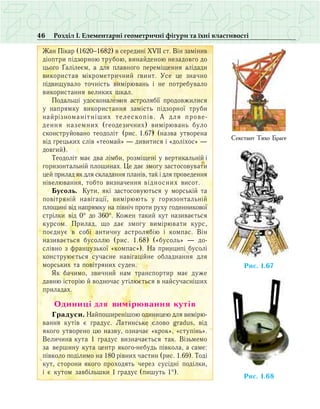 46 Розділ І. Елементарні геометричні фігури та їхні властивості
Æàí Ï³êàð (1620−1682) â ñåðåäèí³ ÕV²² ñò. Â³í çàì³íèâ
ä³îïòðè ï³äçîðíîþ òðóáîþ, âèíàéäåíîþ íåçàäîâãî äî
öüîãî ¥àë³ëåºì, à äëÿ ïëàâíîãî ïåðåì³ùåííÿ àë³äàäè
âèêîðèñòàâ ì³êðîìåòðè÷íèé ãâèíò. Óñå öå çíà÷íî
ï³äâèùóâàëî òî÷í³ñòü âèì³ðþâàíü ³ íå ïîòðåáóâàëî
âèêîðèñòàííÿ âåëèêèõ øêàë.
Ïîäàëüø³ óäîñêîíàëåííÿ àñòðîëÿá³¿ ïðîäîâæèëèñÿ
ó íàïðÿìêó âèêîðèñòàííÿ çàì³ñòü ï³äçîðíî¿ òðóáè
íàéð³çíîìàí³òí³øèõ òåëåñêîï³â. À äëÿ ïðîâå­
äåííÿ íàçåìíèõ (ãåîäåçè÷íèõ) âèì³ðþâàíü áóëî
ñêîíñòðóéîâàíî òåîäîë³ò (ðèñ. 1.67) (назва утворена
від грецьких слів «теомай» — дивитися і «доліхос» —
довгий).
Òåîäîë³ò ìàº äâà ë³ìáè, ðîçì³ùåí³ ó âåðòèêàëüí³é ³
ãîðèçîíòàëüí³é ïëîùèíàõ. Öå äàº çìîãó çàñòîñîâóâàòè
öåé ïðèëàä ÿê äëÿ ñêëàäàííÿ ïëàí³â, òàê ³ äëÿ ïðîâåäåííÿ
í³âåëþâàííÿ, òîáòî âèçíà÷åííÿ відносних âèñîò.
Áóñîëü. Êóòè, ÿê³ çàñòîñîâóþòüñÿ ó ìîðñüê³é òà
ïîâ³òðÿí³é íàâ³ãàö³¿, âèì³ðþþòü ó ãîðèçîíòàëüí³é
ïëîùèí³ â³ä íàïðÿìêó íà ï³âí³÷ ïðîòè ðóõó ãîäèííèêîâî¿
ñòð³ëêè â³ä 0° äî 360°. Êîæåí òàêèé êóò íàçèâàºòüñÿ
êóðñîì. Ïðèëàä, ùî äàº çìîãó âèì³ðþâàòè êóðñ,
ïîºäíóº â ñîá³ àíòè÷íó àñòðîëÿá³þ ³ êîìïàñ. Â³í
íàçèâàºòüñÿ áóñîëëþ (рис. 1.68) («бусоль» — до-
слівно з французької «компас»). Íà ïðèíöèï³ áóñîë³
êîíñòðóþºòüñÿ ñó÷àñíå íàâ³ãàö³éíå îáëàäíàííÿ äëÿ
ìîðñüêèõ òà ïîâ³òðÿíèõ ñóäåí.
ßê áà÷èìî, çâè÷íèé íàì òðàíñïîðòèð ìàº äóæå
äàâíþ ³ñòîð³þ й âîäíî÷àñ уò³ëþºòüñÿ в íàéñó÷àñí³øèõ
ïðèëàäàõ.
Îäèíèö³ äëÿ âèì³ðþâàííÿ êóò³â
Ãðàäóñè. Íàéïîøèðåí³øîþ îäèíèöåþ äëÿ âèì³ðþ­
âàííÿ êóò³â º ãðàäóñ. Ëàòèíñüêå ñëîâî gradus, â³ä
ÿêîãî óòâîðåíî öþ íàçâó, îçíà÷àº «êðîê», «ñòóï³íü».
Âåëè÷èíà êóòà 1 ãðàäóñ âèçíà÷àºòüñÿ òàê. Â³çüìåìî
çà вåðøèíó êóòà öåíòð ÿêîãî-íåáóäü ï³âêîëà, à ñàìå:
ï³âêîëî ïîä³ëèìî íà 180 ð³âíèõ ÷àñòèí (ðèñ. 1.69). Òîä³
êóò, ñòîðîíè ÿêîãî ïðîõîäÿòü ÷åðåç ñóñ³äí³ ïîä³ëêè,
³ º êóòîì çàâá³ëüøêè 1 ãðàäóñ (ïèøóòü 1°).
Ñåêñòàíò Òèõî Áðàãå
Ðèñ. 1. 76
Ðèñ. 1. 86
 