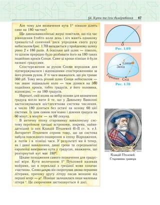 47§4. Кути та їхнє вимірювання
Àëå ÷îìó äëÿ âèçíà÷åííÿ êóòà 1° ï³âêîëî ä³ëÿòü
ñàìå íà 180 ÷àñòèí?
Ùå äàâíüîâàâèëîíñüê³ æåðö³ ïîì³òèëè, ùî ï³ä ÷àñ
ð³âíîäåííÿ (òîáòî êîëè äåíü ³ í³÷ ìàþòü îäíàêîâó
òðèâàë³ñòü) ñîíÿ÷íèé äèñê óïðîäîâæ ñâîãî ðóõó
íåáîñõèëîì (ðèñ. 1.70) âêëàäàºòüñÿ ó ïðîéäåíîìó øëÿõó
ð³âíî 2 × 180 ðàç³â. À îñê³ëüêè öåé øëÿõ — ï³âêîëî,
òî ö³ëêîì ïðèðîäíî áóëî ðîçáèâàòè éîãî íà 180 òàêèõ
ïîäâ³éíèõ êðîê³â Ñîíöÿ. Ñàìå ö³ êðîêè ï³çí³øå й áóëè
íàçâàí³ ãðàäóñàìè.
Ñïîñòåðåæåííÿ çà ðóõîì Ñîíöÿ âïðîäîâæ äíÿ
ï³äòâåðäæóâàëèñÿ ³ â³äïîâ³äíèìè ñïîñòåðåæåííÿìè çà
éîãî ð³÷íèì ðóõîì. Ó ò³ ÷àñè ââàæàëîñÿ, ùî ð³ê òðèâàº
360 ä³á. Òîìó âåñü ð³÷íèé øëÿõ Ñîíöÿ íåáîñõèëîì —
òàê çâàíå çîä³àêàëüíå êîëî — òåæ ä³ëèâñÿ íà 360
ïîäâ³éíèõ êðîê³â, òîáòî ãðàäóñ³â, à éîãî ïîëîâèíà,
â³äïîâ³äíî, — íà 180 ãðàäóñ³â.
Íàðåøò³, ñâ³é âïëèâ íà âèá³ð îñíîâè äëÿ âèçíà÷åííÿ
ãðàäóñà ìîãëî ìàòè é òå, ùî ó Äàâíüîìó Âàâèëîí³
çàñòîñîâóâàëàñÿ ø³ñòäåñÿòêîâà ñèñòåìà ÷èñëåííÿ,
à ÷èñëî 180 ä³ëèòüñÿ без остачі íà îñíîâó 60 ö³º¿
ñèñòåìè. Із öèì ñàìим ïîâ’ÿçàíî ³ ä³ëåííÿ ãðàäóñà íà
60 ì³íóò, à ì³íóòè  — íà 60 ñåêóíä.
Â àíòè÷íó åïîõó ñòàðîâèííó âàâèëîíñüêó ñèñ­
òåìó ïåðåéíÿëè ãðåöüê³ àñòðîíîìè, çîêðåìà, íàéâè­
äàò­í³øèé іç íèõ Êëàâä³é Ïòîëåìåé (²−²² ñò. í. å.).
Àâòîðèòåò Ïòîëåìåÿ ñïðèÿâ òîìó, ùî öÿ ñèñòåìà
íàáóëà ïîâñþäíîãî ïîøèðåííÿ â åïîõó Â³äðîäæåííÿ,
à ïîò³ì ³ â ï³çí³ø³ ÷àñè. Ó ðåçóëüòàò³ ìè é òåïåð,
ÿê ³ äàâí³ âàâèëîíÿíè, äàâí³ ãðåêè òà ñåðåäíüîâ³÷í³
ºâðî­ïåéö³ âèì³ðþºìî êóòè у ãðàäóñàõ, ââàæàþ÷è, ùî
ðîçãîðíóòèé êóò ìàº 180°.
Ö³êàâå ïîõîäæåííÿ самого ïîçíà÷åííÿ äëÿ ãðàäóñ­
íî¿ ì³ðè. Êóòè âåëè÷èíîþ 1° Ïòîëîìåé íàçèâàâ
ìîé­ðàìè, ùî â ïåðåêëàä³ ç ãðåöüêî¿ ìîâè îçíà÷àº
«÷àñòèíè». Ñëîâî µοιρα â³í ñêîðî÷óâàâ äâîìà ïåðøèìè
ë³òåðàìè, ïðè÷îìó äðóãó літеру ïèñàâ ìåíøîþ â³ä
ïåðøî¿ âãîð³ — µο
. Ï³çí³øå çàëèøèëàñÿ ëèøå ìàëåíüêà
ë³òåðà ο
. Öå ñêîðî÷åííÿ çàñòîñîâóºòüñÿ é äîñ³.
O
Ðèñ. 1.69
Ðèñ. 1.70
Ãîðèçîíò Ñõ³ä
Çàõ³ä
Ñîíöå
Êëàâä³é Ïòîëåìåé.
Ñòàðîâèííà ãðàâþðà
 