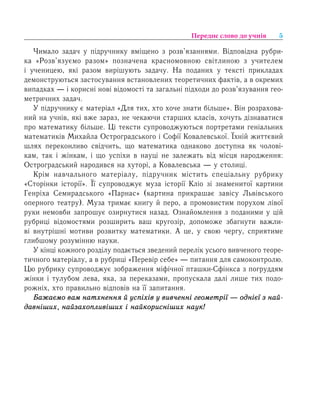 5Переднє слово до учнів
×èìàëî çàäà÷ ó ï³äðó÷íèêó âì³ùåíî ç ðîçâ’ÿçàííÿìè. Відповідна рубри-
ка «Розв’язуємо разом» позначена красномовною світлиною з учителем
і ученицею, які разом вирішують задачу. На поданих у тексті прикладах
äåìîíñòðóþòüñÿ çàñòîñóâàííÿ âñòàíîâëåíèõ теоретичних ôàêò³â, à â îêðåìèõ
âèïàäêàõ — ³ корисні нові відомості та çàãàëüí³ ï³äõîäè äî ðîçâ’ÿçóâàííÿ гео­
метричних çàäà÷.
У підручнику є матеріал «Для тих, хто хоче знати більше». Він розрахова-
ний на учнів, які вже зараз, не чекаючи старших класів, хочуть дізнаватися
про математику більше. Ці тексти супроводжуються портретами ãåí³àëüíèõ
ìàòåìàòèê³â Ìèõàéëà Îñòðîãðàäñüêîãî ³ Ñîô³¿ Êîâàëåâñüêî¿. Їхній життєвий
шлях переконливо свідчить, ùî ìàòåìàòèêà îäíàêîâî äîñòóïíà ÿê чолові-
кам, òàê ³ жінкам, і ùî óñï³õè â íàóö³ íå çàëåæàòü â³ä ì³ñöÿ íàðîäæåííÿ:
Îñòðîãðàäñüêèé íàðîäèâñÿ íà õóòîð³, à Êîâàëåâñüêà — у столиці.
Êð³ì íàâ÷àëüíîãî ìàòåð³àëó, ï³äðó÷íèê ì³ñòèòü ñïåö³àëüíó ðóáðèêó
«Ñòîð³íêè ³ñòîð³¿». Її супроводжує муза історії Кліо зі знаменитої картини
Генріха Семирадського «Парнас» (картина прикрашає завісу Львівського
оперного театру). Муза тримає книгу й перо, а промовистим порухом лівої
руки немовби запрошує озирнутися назад. Оçíàéîìëåííÿ ç поданими у цій
рубриці відомостями ðîçøèðèòü âàø êðóãîç³ð, äîïîìîæå çáàãíóòè важли-
ві âíóòð³øí³ ìîòèâè ðîçâèòêó ìàòåìàòèêè. À öå, у ñâîþ ÷åðãó, ñïðèÿòèìå
ãëèáøîìó ðîçóì³ííþ íàóêè.
У кінці кожного розділу подається зведений перелік усього вивченого теоре­
тичного матеріалу, а в рубриці «Перевір себе» — питання для самоконтролю.
Цю рубрику супроводжує зображення міфічної пташки-Ñô³íêñа з погруддям
жінки і тулубом лева, яка, за переказами, пропускала далі лише тих подо-
рожніх, хто правильно відповів на її запитання.
Áàæàºìî âàì íàòõíåííÿ é óñï³õ³â ó вивченні ãåîìåòð³¿ — îäí³º¿ ç íàé­
äàâí³øèõ, íàéçàõîïëèâ³øèõ ³ íàéêîðèñí³øèõ íàóê!
 