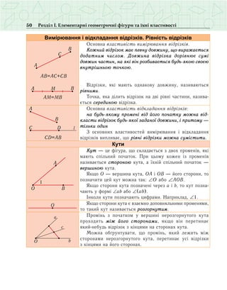 50 Розділ І. Елементарні геометричні фігури та їхні властивості
Вимірювання і відкладання відрізків. Рівність відрізків
A
B
C
AB AC CB= +
BMA
AM MB=
Основна властивість вимірювання відрізків.
Кожний відрізок має певну довжину, що виражається
додатним числом. Довжина відрізка дорівнює сумі
довжин частин, на які він розбивається будь-якою своєю
внут­рішньою точкою.
Відрізки, які мають однакову довжину, називаються
рівними.
Точка, яка ділить відрізок на дві рівні частини, назива­
ється серединою відрізка.
A
B
Ñ D l
CD AB=
Основна властивість відкладання відрізків:
на будь-якому промені від його початку можна від­
класти відрізок будь-якої заданої довжини, і притому —
тільки один
З основних властивостей вимірювання і відкладання
відрізків випливає, що рівні відрізки можна сумістити.
Кути
O
A
B
1
Кут — це фігура, що складається з двох променів, які
мають спільний початок. При цьому кожен із променів
називається стороною кута, а їхній спільний початок —
вершиною кута.
Якщо О — вершина кута, ОА і ОВ — його сторони, то
позначити цей кут можна так: ∠Î або ∠ÀÎÂ.
Якщо сторони кута позначені через а і b, то кут позна-
чають у формі ∠аb або ∠(ab).
Іíêîëè êóòè позначають öèôðàìè. Íàïðèêëàä, ∠1.
O ßêùî ñòîðîíè êóòà º âçàºìíî äîïîâíÿëüíèìè ïðîìåíÿìè,
òî òàêèé êóò íàçèâàºòüñÿ ðîçãîðíóòèì.
O b
a
c
Промінь з початком у вершині нерозгорнутого кута
проходить між його сторонами, якщо він перетинає
який-небудь відрізок з кінцями на сторонах кута.
Можна обґрунтувати, що промінь, який лежить між
сторонами нерозгорнутого кута, перетинає усі відрізки
з кін­цями на його сторонах.
 