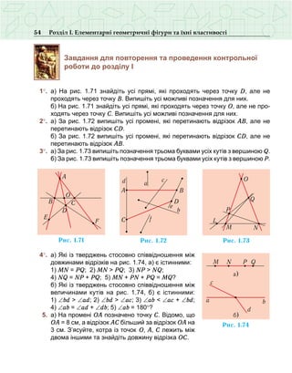 54 Розділ І. Елементарні геометричні фігури та їхні властивості
Завдання для повторення та проведення контрольної
роботи до розділу І
	 1°.	 а)  На рис.  1.71 знайдіть усі прямі, які проходять через точку D, але не
проходять через точку В. Випишіть усі можливі позначення для них.
	 	 б) На рис. 1.71 знайдіть усі прямі, які проходять через точку О, але не про-
ходять через точку С. Випишіть усі можливі позначення для них.
	 2°.	 а) За рис. 1.72 випишіть усі промені, які перетинають відрізок АВ, але не
перетинають відрізок СD.
	 	 б) За рис. 1.72 випишіть усі промені, які перетинають відрізок CD, але не
перетинають відрізок AB.
	 3°.	 а) За рис. 1.73 випишіть позначення трьома буквами усіх кутів з вершиною Q.
	 	 б) За рис. 1.73 випишіть позначення трьома буквами усіх кутів з вершиною P.
	 4°.	 а) Які із тверджень стосовно співвідношення між
довжинами відрізків на рис. 1.74, а) є істинними:
	 	 1) MN = PQ; 2) MN > PQ; 3) NP > NQ;
	 	 4) NQ = NP + PQ; 5) MN + PN + PQ = MQ?
	 	 б) Які із тверджень стосовно співвідношення між
величинами кутів на рис.  1.74,  б) є істинними:
1) ∠bd > ∠ad; 2) ∠bd > ∠ac; 3) ∠ab < ∠ac + ∠bd;
4) ∠ab = ∠ad + ∠db; 5) ∠ab = 180°?
	 5.	 а) На промені ОА позначено точку С. Відомо, що
ОА = 8 см, а відрізок АС більший за відрізок ОА на
3 см. З’ясуйте, котра із точок О, А, С лежить між
двома іншими та знайдіть довжину відрізка ОС.
Ðèñ. 1.71
A
B
O
C
D
E
F
Ðèñ. 1.72
A
C
B
D
a
b
e
c
f
d
Ðèñ. 1.73
O
L
M
P
N
Q
Ðèñ. 1.74
ba
c
d
á)
M N P Q
à)
 