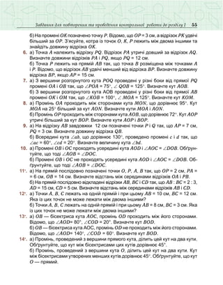 55Завдання для повторення та проведення контрольної роботи до розділу І
	 	 б) На промені ОК позначено точку Р. Відомо, що ОР = 3 см, а відрізок РК удвічі
більший за ОР. З’ясуйте, котра із точок О, К, Р лежить між двома іншими та
знайдіть довжину відрізка ОК.
	 6.	 а) Точка А належить відрізку PQ. Відрізок РА утричі довший за відрізок АQ.
Визначте довжини відрізків РА і РQ, якщо PQ = 12 см.
	 	 б) Точка Р лежить на прямій АВ так, що точка В розміщена між точками А
і Р. Відомо, що відрізок АВ удвічі менший від відрізка ВР. Визначте довжину
відрізка ВР, якщо АР = 15 см.
	 7.	 а) З вершини розгорнутого кута POQ проведені у різні боки від прямої PQ
промені ОА і ОВ так, що ∠РОА = 75°, ∠ QOB = 125°. Визначте кут АОВ.
	 	 б) З вершини розгорнутого кута АОВ проведені у різні боки від прямої АВ
промені ОК і ОМ так, що ∠КОВ = 100°, ∠ МОА = 125°. Визначте кут КОМ.
	 8.	 а) Промінь ОА проходить між сторонами кута МОN, що дорівнює 95°. Кут
МОА на 25° більший за кут АОN. Визначте кути МОА і АОN.
	 	 б) Промінь ОР проходить між сторонами кута АОВ, що дорівнює 72°. Кут АОР
утричі більший за кут ВОР. Визначте кути АОР і ВОР.
	 9.	 а) На відрізку АВ завдовжки 12 см позначені точки P і Q так, що AP = 7 см,
PQ = 3 см. Визначте довжину відрізка QB.
	 	 б) Всередині кута ∠аb, що дорівнює 130°, проведено промені с і d так, що
∠ас = 60°, ∠сd = 20°. Визначте величину кута ∠bd.
	 10.	 а) Промені ОВ і ОС проходять усередині кута АОD і ∠АОС = ∠DОВ. Обґрун-
туйте, що тоді ∠АОВ = ∠DОС.
	 	 б) Промені ОВ і ОС не проходять усередині кута АОD і ∠АОС = ∠DОВ. Об-
ґрунтуйте, що тоді ∠АОВ = ∠DОС.
	 11•
.	 а) На прямій послідовно позначені точки О, Р, А, В так, що ОР = 2 см, РА =
= 6 см, ОВ = 14 см. Визначте відстань між серединами відрізків ОА і РВ. 
	 	 б) На прямій послідовно відкладені відрізки АВ, ВС і СD так, що АВ : ВС = 2 : 3,
АD = 15 см, CD = 5 см. Визначте відстань між серединами відрізків АВ і СD. 
	 12•
.	 а) Точки А, В, С лежать на одній прямій і при цьому АВ = 10 см, ВС = 12 см.
Яка із цих точок не може лежати між двома іншими?
	 	 б) Точки А, В, С лежать на одній прямій і при цьому АВ = 8 см, ВС = 3 см. Яка
із цих точок не може лежати між двома іншими?
	 13•
.	 а) ОВ — бісектриса кута АОС, промінь ОD проходить між його сторонами.
Відомо, що ∠АОD= 80°, ∠СОD = 20°. Визначте кут ВОD.
	 	 б) ОВ — бісектриса кута АОС, промінь ОD не проходить між його сторонами.
Відомо, що ∠АОD= 140°, ∠СОD = 60°. Визначте кут ВОD.
	 14•
.	 а) Промінь, проведений з вершини прямого кута, ділить цей кут на два кути.
Обґрунтуйте, що кут між бісектрисами цих кутів дорівнює 45°.
	 	 б) Промінь, проведений з вершини кута О, ділить цей кут на два кути. Кут
між бісектрисами утворених менших кутів дорівнює 45°. Обґрунтуйте, що кут
О — прямий.
 