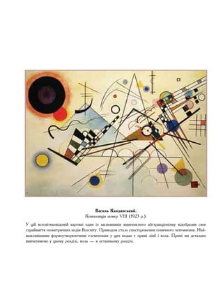 Василь Кандинський.
Композиція номер VIII (1923 р.).
У цій всесвітньовідомій картині один із засновників живописного абстракціонізму відобразив своє
сприйняття геометричних кодів Всесвіту. Приводом стало спостереження сонячного затемнення. Най-
важливішими формоутворюючими елементами у цих кодах є прямі лінії і кола. Прямі ми детально
вивчатимемо у цьому розділі, кола — в останньому розділі.
 