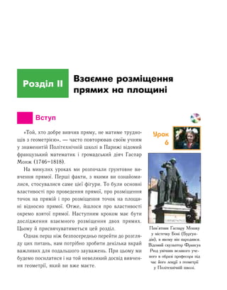 Розділ ІI
Взаємне розміщення
прямих на площині
		 Вступ
«Той, хто добре вивчив пряму, не матиме трудно-
щів з геометрією», — часто повторював своїм учням
у знаменитій Політехнічній школі в Парижі відомий
французький математик і громадський діяч Гаспар
Монж (1746–1818).
На минулих уроках ми розпочали ґрунтовне ви-
вчення прямої. Перші факти, з якими ви ознайоми-
лися, стосувалися саме цієї фігури. То були основні
властивості про проведення прямої, про розміщення
точок на прямій і про розміщення точок на площи-
ні відносно прямої. Отже, йшлося про властивості
окремо взятої прямої. Наступним кроком має бути
дослідження взаємного розміщення двох прямих.
Цьому й присвячуватиметься цей розділ.
Однак перш ніж безпосередньо перейти до розгля-
ду цих питань, нам потрібно зробити декілька вкрай
важливих для подальшого зауважень. При цьому ми
будемо посилатися і на той невеликий досвід вивчен-
ня геометрії, який ви вже маєте.
Пам’ятник Гаспару Монжу
у містечку Боні (Бургун-
дія), в якому він народився.
Відомий скульптор Франсуа
Рюд увічнив великого уче-
ного в образі професора під
час його лекції з геометрії
у Політехнічній школі.
Урок
6
 