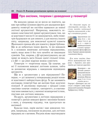 58 Розділ ІІ. Взаємне розміщення прямих на площині
		 Про аксіоми, теореми і доведення у геометрії
На минулих уроках ви не могли не помітити, що
вже при виборі основних фактів для закладення фун-
даменту геометрії ми постійно вдавалися до певної
логічної аргументації. Наприклад, важливість ос-
новних властивостей прямої аргументували тим, що
ці властивості могли б і не виконуватися, якби геоме-
трія будувалася не для земного, а для якогось іншого
світу, наприклад, для невеличкої кулястої планети
Маленького принца або для планети у формі бублика.
Що ж до небагатьох інших фактів, то ми виводили
їх з основних винятково логічними міркуваннями,
навіть якщо вони й без того начебто не викликали
сумнівів. Так, зокрема, у §1 аргументувалося, що дві
прямі не можуть мати більше однієї спільної точки,
а в §4 — що рівні відрізки можна сумістити.
Геометрія — теоретична наука. Це означає, що
всі її положення виведені логічним шляхом, тобто
за допомогою міркувань з наведенням відповідних
аргументів.
Що ж є аргументами у цих міркуваннях? По-
перше, — усі зазначені у попередньому розділі основ-
ні властивості найпростіших фігур. Їх ще називають
аксіомами геометрії (ще дві аксіоми буде долучено
пізніше). У дослівному перекладі з грецької слово
«аксіома» означає «повага», «авторитет», а в матема-
тиці воно вживається у значенні незаперечної істини,
підстави для логічних виведень.
По-друге, аргументами в логічних міркуваннях у
геометрії є раніше виведені факти і висновки (кожен
з яких, у кінцевому підсумку, теж ґрунтується на
аксіомах).
Будь-що інше, окрім аксіом і вже доведених тео-
рем, наприклад, посилання на рисунки, для логічних
міркувань не є вагомим. Рисунок може наштовхувати
Усі доказові науки за-
стосовують аксіоми. Ак­
сіо­ми мають найвищий
сту­пінь загальності, а то­
му є початком усього.
Аристотель (кі-
нець 4-го — по-
чаток 3-го ст. до
н. е) — один із
найвидатніших
учених-приро-
додослідників і філософів усіх
часів. Портрет-реконструкція
з ан­тичного бюсту.
Для мене знайти дове­
ден­ня математичної тео­
реми — дорожче, ніж заво­
ювати усе перське царство.
Демокрит — ви-
датний давньо-
грецький мисли-
тель, засновник
атомізму.Жив на
межі 5-го і 4-го
століть до н. е.
Портрет «Демокрит, що смі-
ється» створив з уяви нідер-
ландський художник Хендрик
Тербрюгген у 1628 р.
 