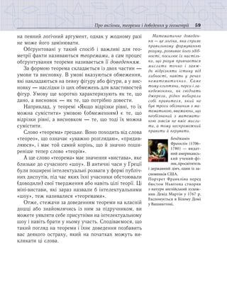 59Про аксіоми, теореми і доведення у геометрії
на певний логічний аргумент, однак у жодному разі
не може його замінювати.
Обґрунтовані у такий спосіб і важливі для гео-
метрії факти називаються теоремами, а сам процес
обґрунтування теореми називається її доведенням.
За формою теорема складається із двох частин —
умови та висновку. В умові вказуються обмеження,
які накладаються на певну фігуру або фігури, а у вис-
новку — наслідки із цих обмежень для властивостей
фігур. Умову ще коротко характеризують як те, що
дано, а висновок — як те, що потрібно довести.
Наприклад, у теоремі «Якщо відрізки рівні, то їх
можна сумістити» умовою (обмеженням) є те, що
відрізки рівні, а висновком — те, що тоді їх можна
сумістити.
Слово «теорема» грецьке. Воно походить від слова
«теорео», що означає «уважно розглядаю», «придив-
ляюся», і має той самий корінь, що й значно поши-
реніше тепер слово «теорія».
А ще слово «теорема» має значення «вистава», яке
близьке до сучасного «шоу». В античні часи у Греції
були поширені інтелектуальні розваги у формі публіч-
них диспутів, під час яких їхні учасники обстоювали
(доводили) свої твердження або навіть цілі теорії. Ці
міні-вистави, які зараз назвали б інтелектуальними
«шоу», теж називалися «теоремами».
Отже, стежачи за доведенням теореми на класній
дошці або знайомлячись із ним за підручником, ви
можете уявляти себе присутніми на інтелектуальному
шоу і навіть брати у ньому участь. Сподіваємося, що
такий погляд на теореми і їхнє доведення позбавить
вас деякого остраху, який на початках можуть ви-
кликати ці слова.
Математичне доведен-
ня — це логіка, яка сприяє
правильному формуванню
розуму, розвиває його здіб-
ності, посилює їх настіль-
ки, що розум привчається
мислити точно і завж-
ди відрізняти істину від
хибності, навіть у речах
нематематичних. Саме
тому єгиптяни, перси і ла-
кедемоняни, як свідчать
джерела, рідко вибирали
собі правителя, який не
був трохи обізнаним з ма-
тематикою, вважаючи, що
необізнаний з математи-
кою зовсім не вміє мисли-
ти, а тому неспроможний
правити й керувати.
Бенджамін
Франк­лін (1706–
1780) — видат-
ний американсь­
кий учений-фі-
зик,просвітитель
і державний діяч, один із за-
сновників США.
Портрет Франкліна перед
бюс­том Ньютона створив
з натури англійський худож-
ник Девід Мартін у 1767 р.
Експонується в Білому Домі
у Вашингтоні.
 