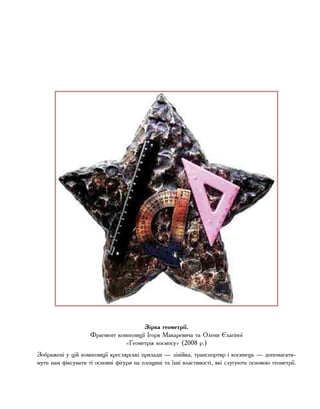 Зірка геометрії.
Фрагмент композиції Ігоря Макаревича та Олени Єлагіної
«Геометрія космосу» (2008 р.)
Зображені у цій композиції креслярські прилади — лінійка, транспортир і косинець — допомагати-
муть нам фіксувати ті основні фігури на площині та їхні властивості, які слугують основою геометрії.
 