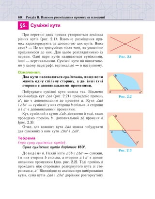 60 Розділ ІІ. Взаємне розміщення прямих на площині
	 §5.	 Суміжні кути
При перетині двох прямих утворюється декілька
різних кутів (рис. 2.1). Взаємне розміщення пря-
мих характеризують за допомогою цих кутів. Яких
саме? — Це ми зрозуміємо після того, як уважніше
придивимося до них. Для цього розглядатимемо їх
парами. Одні пари кутів називаються суміжними,
інші — вертикальними. Суміжні кути ми вивчатиме-
мо у цьому параграфі, вертикальні — в наступному.
Означення.
Два кути називаються суміжними, якщо вони
мають одну спільну сторону, а дві інші їхні
сторони є доповняльними променями.
Побудувати суміжні кути можна так. Візьмемо
який-небудь кут ∠аb (рис. 2.2) і проведемо промінь
а′, що є доповняльним до променя а. Кути ∠аb
і ∠ba′ — суміжні: у них сторона b спільна, а сторони
a і a′ є доповняльними променями.
Кут, суміжний з кутом ∠аb, дістанемо й тоді, якщо
проведемо промінь b′, доповняльний до променя b
(рис. 2.3).
Отже, для кожного кута ∠аb можна побудувати
два суміжних з ним кути ∠ba′ і ∠аb′.
Теорема
(про суму суміжних кутів).
Сума суміжних кутів дорівнює 180°.
Доведення. Нехай кути ∠аb і ∠ba′ — суміжні,
і в них сторона b спільна, а сторони a і a′ є допов-
няльними променями (див. рис. 2.2). Тоді промінь b
проходить між сторонами розгорнутого кута зі сто-
ронами а, a′. Відповідно до аксіоми про вимірювання
кутів, сума кутів ∠аb і ∠ba′ дорівнює розгорнутому
Ðèñ. 2.1
Ðèñ. 2.2
a¢a
b
Ðèñ. 2.3
b¢
a
b
 