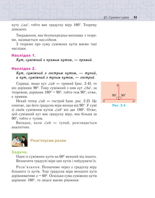 61§5. Суміжні кути
куту ∠аа′, тобто має градусну міру 180°. Теорему
доведено.
Твердження, яке безпосередньо випливає з теоре-
ми, називається наслідком.
З теореми про суму суміжних кутів маємо такі
наслідки.
Наслідок 1.
Кут, суміжний з прямим кутом, — прямий.
Наслідок 2. 
Кут, суміжний з гострим кутом, — тупий,
а кут, суміжний з тупим кутом, — гострий.
Справді, якщо кут ∠аb — прямий (рис. 2.4), то
він дорівнює 90°. Тому суміжний з ним кут ∠bа′, за
теоремою, дорівнює 180° – 90°, тобто теж 90°, отже,
є прямим.
Нехай тепер ∠аb — гострий (див. рис. 2.2). Це
означає, що його градусна міра менша від 90°. У сумі
зі своїм суміжним кутом ∠аb′ він дає 180°. Отже,
цей суміжний кут має градусну міру, яка більша за
90°, тобто є тупим.
Випадок, коли ∠аb — тупий, розглядається
ана­логічно.
Розв’язуємо разом
Задача.
Один із суміжних кутів на 60° менший від іншого.
Визначити градусні міри цих кутів і побудувати їх.
Розв’язання. Позначимо через х градусну міру
більшого із кутів. Тоді градусна міра меншого кута
дорівнюватиме х – 60°. Оскільки сума суміжних кутів
дорівнює 180°, то звідси маємо рівняння:
Ðèñ. 2.4
90°
a¢a
b
90°
 