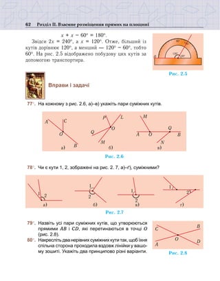 62 Розділ ІІ. Взаємне розміщення прямих на площині
	х + х – 60° = 180°.
Звідси 2х = 240°, а х = 120°. Отже, більший із
кутів дорівнює 120°, а менший — 120° – 60°, тобто
60°. На рис. 2.5 відображено побудову цих кутів за
допомогою транспортира.
Вправи і задачі
	77°. 	На кожному з рис. 2.6, а)–в) укажіть пари суміжних кутів.
	78°. 	Чи є кути 1, 2, зображені на рис. 2. 7, а)–ґ), суміжними?
	79°.	 Назвіть усі пари суміжних кутів, що утворюються
прямими АВ і СD, які перетинаються в точці О
(рис. 2.8).
	80°.	 Накресліть два нерівних суміжних кути так, щоб їхня
спільна сторона проходила вздовж лінійки у вашо-
му зошиті. Укажіть два принципово різні варіанти.
Ðèñ. 2.6
à)
O
A
B
C
á)
Q
M
P
O
L
A
â)
O
Q
B
N
M
Ðèñ. 2.7
à)
1 2
á)
2
1
â)
2
1 2
ã)
1
Ðèñ. 2.8
C
A
B
D
O
Ðèñ. 2.5
90° 120°
a
120°
60°
 