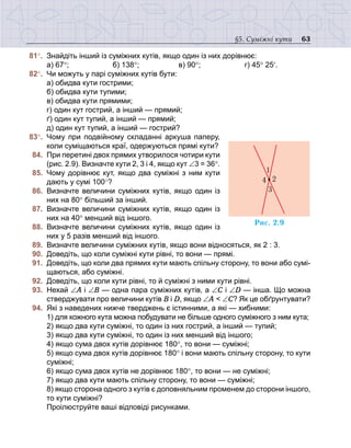 63§5. Суміжні кути
	81°.	 Знайдіть інший із суміжних кутів, якщо один із них дорівнює:
	 	 а) 67°;	 б) 138°;	 в) 90°;		 г) 45° 25′.
	82°.	 Чи можуть у парі суміжних кутів бути:
	 	 а) обидва кути гострими;
	 	 б) обидва кути тупими;
	 	 в) обидва кути прямими;
	 	 г) один кут гострий, а інший — прямий;
	 	 ґ) один кут тупий, а інший — прямий;
	 	 д) один кут тупий, а інший — гострий?
	83°.	 Чому при подвійному складанні аркуша паперу,
коли суміщаються краї, одержуються прямі кути?
	 84.	 При перетині двох прямих утворилося чотири кути
(рис. 2.9). Визначте кути 2, 3 і 4, якщо кут ∠3 = 36°.
	 85.	 Чому дорівнює кут, якщо два суміжні з ним кути
дають у сумі 100°?
	 86.	 Визначте величини суміжних кутів, якщо один із
них на 80° більший за інший.
	 87.	 Визначте величини суміжних кутів, якщо один із
них на 40° менший від іншого.
	 88.	 Визначте величини суміжних кутів, якщо один із
них у 5 разів менший від іншого.
	 89.	 Визначте величини суміжних кутів, якщо вони відносяться, як 2 : 3.
	 90.	 Доведіть, що коли суміжні кути рівні, то вони — прямі.
	 91.	 Доведіть, що коли два прямих кути мають спільну сторону, то вони або сумі-
щаються, або суміжні.
	 92.	 Доведіть, що коли кути рівні, то й суміжні з ними кути рівні.
	 93.	 Нехай ∠А і ∠В — одна пара суміжних кутів, а ∠С і ∠D — інша. Що можна
стверджувати про величини кутів В і D, якщо ∠А < ∠C? Як це обґрунтувати?
	 94.	 Які з наведених нижче тверджень є істинними, а які — хибними:
	 	 1) для кожного кута можна побудувати не більше одного суміжного з ним кута;
	 	 2) якщо два кути суміжні, то один із них гострий, а інший — тупий;
	 	 3) якщо два кути суміжні, то один із них менший від іншого;
	 	 4) якщо сума двох кутів дорівнює 180°, то вони — суміжні;
	 	 5) якщо сума двох кутів дорівнює 180° і вони мають спільну сторону, то кути
суміжні;
	 	 6) якщо сума двох кутів не дорівнює 180°, то вони — не суміжні;
	 	 7) якщо два кути мають спільну сторону, то вони — суміжні;
	 	 8) якщо сторона одного з кутів є доповняльним променем до сторони іншого,
то кути суміжні?
	 	 Проілюструйте ваші відповіді рисунками.
Ðèñ. 2.9
4 2
3
1
 