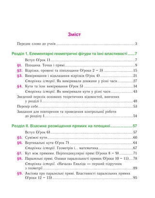 Зміст
Переднє слово до учнів..............................................................................3
Розділ 1. Елементарні геометричні фігури та їхні властивості.......7
	 Вступ (Урок 1)....................................................................................7
§1.	Площина. Точки і прямі......................................................................9
§2.	 Відрізки, промені та півплощини (Уроки 2 – 3)..............................15
§3.	 Вимірювання і відкладання відрізків (Урок 4).................................21
	 Сторінки історії. Як вимірювали довжини у різні часи................27
§4.	Кути та їхнє вимірювання (Урок 5).................................................34
	 Сторінки історії. Як вимірювали кути у різні часи.......................43
Зведений перелік основних теоретичних відомостей, вивчених
у розділі І..........................................................................................48
Перевір себе..............................................................................................53
Завдання для повторення та проведення контрольної роботи
до розділу І........................................................................................54
Розділ ІІ. Взаємне розміщення прямих на площині.....................57
	 Вступ (Урок 6)..................................................................................57
§5.	 Суміжні кути.....................................................................................60
§6. 	Вертикальні кути (Урок 7)...............................................................64
	 Сторінки історії. Геометрія і... математика...................................67
§7. 	Кут між прямими. Перпендикулярні прямі (Уроки 8 – 9)..............71
§8.	 Паралельні прямі. Ознаки паралельності прямих (Уроки 10 – 11).....78
	 Сторінки історії. «Начала» Евкліда — перший підручник
з геометрії.........................................................................................89
§9.	Аксіома про паралельні прямі. Властивості паралельних прямих
(Уроки 12 – 13)................................................................................95
 