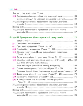 292 Зміст
Для тих, хто хоче знати більше.
§10. Альтернативні форми аксіоми про паралельні прямі.....................104
	 Сторінки історії. Як з’явилася неевклідова геометрія................109
Зведений перелік основних теоретичних відомостей, вивчених
у розділі ІІ....................................................................................... 112
Перевір себе............................................................................................ 116
Завдання для повторення та проведення контрольної роботи
до розділу ІІ.................................................................................... 117
Розділ ІІІ. Трикутники. Ознаки рівності трикутників..................121
	 Вступ (Урок 14).............................................................................. 121
§11. Трикутник і його елементи............................................................. 125
§12. Сума кутів трикутника (Уроки 15 – 16)........................................128
§13. Зовнішній кут трикутника (Уроки 17 – 18)..................................133
§14. Рівність трикутників. Перша ознака рівності трикутників
(Уроки 19 – 20).............................................................................. 136
§15. Друга ознака рівності трикутників (Уроки 21 – 22).....................144
§16. Рівнобедрений трикутник і його властивості (Уроки 23 – 24).....149
	 Для тих, хто хоче знати більше.
	 Яким може бути розміщення висот у трикутнику.........................155
§17. Ознаки рівнобедреного трикутника (Уроки 25 – 26)....................161
	 Сторінки історії. Фалес і зародження великої грецької науки.......167
§18. Третя ознака рівності трикутників (Уроки 27 – 28).....................170
§19. Прямокутні трикутники (Уроки 29 – 30)......................................175
§20. Співвідношення між сторонами і кутами трикутника
(Уроки 31 – 32).............................................................................. 181
Зведений перелік основних теоретичних відомостей, вивчених
у розділі ІІІ...................................................................................... 187
Перевір себе............................................................................................ 195
Завдання для повторення та проведення контрольної роботи
до розділу ІІІ................................................................................... 196
 