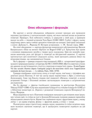 Опис обкладинки і форзаців
Нà êàðòèí³ у öåíòð³ îáêëàäèíêè çîáðàæåíî îñíîâí³ ïðèëàäè äëÿ ïðîâåäåíÿ
íàóêîâèõ äîñë³äæåíü ó «äîòåëåñêîïíèé» ïåð³îä, які ìàëè çíà÷íèé âïëèâ íà ðîçâèòîê
ãåîìåòð³¿. Ïðàâîðó÷, á³ëÿ íåáåñíîãî ãëîáóñà, із циркулем у лівій руці, а правицею
вказує на небо — відомий аñòðîíîì Òèõî Áðàãå (1546–1601). Глобус і сфера у цьому
підручнику дають змогу глибше зрозуміти геометрію на площині. Ілюстрації запозичені
ç êíèãè: Äóáêîâà Ñ., Ìàðêîâà Í. Èñòîðèÿ àñòðîíîìèи. — Ì.: Áåëûé ãîðîä, 2002.
На згині обкладинки — картина фундатора живописного абстракціонізму Василя
Кандинського «Піки на вигині» (Spitzen im Bogen) (1927 р.). Трикутник був одним
з основних виражальних засобів у творах цього художника. Цим він немовби пере-
носив виняткову роль цієї фігури із геометрії на абстрактний живопис. У картині
прочитується ідея космічності людського шляху, який проходить довкола Землі під
вітрилами-піками, що наповнюються Сонцем.
Íà1-óôîðçàö³—гðàâþðàзпершоготомупоширеноїуХІХст. чотиритомноїпраціфран-
цузького природодослідника і літератора Луї Фіг’є (1819-1894) «Життя славетних учених
від давнини до дев’ятнадцятого століття з коротким оглядом їхніх праць» (Louis Figuier.
Vie des savants illustres depuis l′antiquité jusqu′à dix-neuvième siècle avec l′appréciation
sommaire de leurs travaux. — 1-e édition, Paris, 1866–1870).
Гравюра відображає åë³í³ñòè÷íó åïîõó â ³ñòîð³¿ науки, ïîâ’ÿçàíó ç тріумфом ака-
демічної школи Платона. У той час центр науки перемістився з Афін у єгипетську
Алек­сандрію. Ñàìå там Åâêë³ä ñòâîðèâ ñâî¿ çíàìåíèò³ «Íà÷àëà» ãåîìåòð³¿, à âåëèê³
àñòðî­íîìè Ã³ïïàðõ і Ïòîëåìåé àêòèâíî çàñòîñîâóâàëè ãåîìåòð³þ â àñòðîíîì³÷íèõ
äîñ­ë³ä­æåííÿõ.
На 2-у форзаці — фреска італійського художника та архітектора Пеллегріно
Тібальді (1527–1596) «Спір між академіками (ліворуч) та стоїками (ліворуч)» (1592 р.)
з бібліотеки монастиря св. Лоренсо і резиденції іспанських королів (Ескоріалу) по-
близу Мадрида.
Якщо академіки на чолі з Платоном сповідували значущість для пізнання лише ідеаль-
них і вічних ідей, то стоїки на чолі із Зеноном Кітіонським головним уважали гар­монійне
облаштування земного буття. Відоме їхнє порівняння науки з фруктовим садом, у якому
логіка — це садова огорожа, фізика — фруктові дерева, а етика — плоди.
Полемізуючи щодо стратегічних завдань науки, академіки й стоїки незмінно нада­
вали великого значення геометрії, що й засвідчують геометричні атрибути на цій
кар­тині.
 