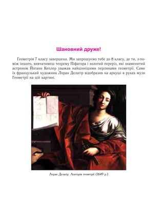 Шановний друже!
Геометрія 7 класу завершена. Ми запрошуємо тебе до 8 класу, де ти, з-по-
між іншого, вивчатимеш теорему Піфагора і золотий переріз, які знаменитий
астроном Йоганн Кеплер уважав найціннішими перлинами геометрії. Саме
їх французький художник Лоран Делагір відобразив на аркуші в руках музи
Геометрії на цій картині.
Лоран Делагір. Алегорія геометрії (1649 р.)
 