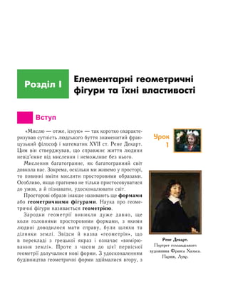 Розділ І
Елементарні геометричні
фігури та їхні властивості
		 Вступ
«Мислю — отже, існую» — так коротко охаракте-
ризував сутність людського буття знаменитий фран-
цузький філософ і математик XVII ст. Рене Декарт.
Цим він стверджував, що справжнє життя людини
невід’ємне від мислення і неможливе без нього.
Мислення багатогранне, як багатогранний світ
довкола нас. Зокрема, оскільки ми живемо у просторі,
то повинні вміти мислити просторовими образами.
Особливо, якщо прагнемо не тільки пристосовуватися
до умов, а й пізнавати, удосконалювати світ.
Просторові образи інакше називають ще формами
або геометричними фігурами. Наука про геоме-
тричні фігури називається геометрією.
Зародки геометрії виникли дуже давно, ще
коли головними просторовими формами, з якими
людині доводилося мати справу, були шляхи та
ділянки землі. Звідси й назва «геометрія», що
в перекладі з грецької якраз і означає «вимірю-
вання землі». Проте з часом до цієї первісної
геометрії долучалися нові форми. З удосконаленням
будівництва геометричні форми здіймалися вгору, з
Рене Декарт.
Портрет голландського
художника Франса Хальса.
Париж, Лувр.
Урок
1
 