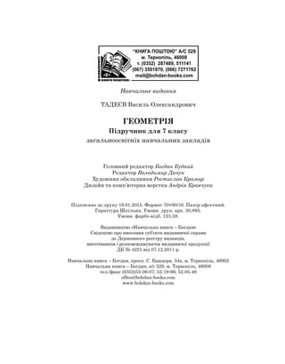 Навчальне видання
Тадеєв Василь Олександрович
Геометрія
Підручник для 7 класу
загальноосвітніх навчальних закладів
Головний редактор Богдан Будний
Редактор Володимир Дячун
Художник обкладинки Ростислав Крамар
Дизайн та комп’ютерна верстка Андрія Кравчука
Підписано до друку 19.01.2015. Формат 70×90/16. Папір офсетний.
Гарнітура Шкільна. Умовн. друк. арк. 30,895. 	
Умовн. фарбо-відб. 123,58.
Видавництво «Навчальна книга – Богдан»
Свідоцтво про внесення суб’єкта видавничої справи 	
до Державного реєстру видавців,
виготівників і розповсюджувачів видавничої продукції
ДК № 4221 від 07.12.2011 р.
Навчальна книга – Богдан, просп. С. Бандери, 34а, м. Тернопіль, 46002
Навчальна книга – Богдан, а/с 529, м. Тернопіль, 46008
тел./факс (0352)52-06-07; 52-19-66; 52-05-48
office@bohdan-books.com
www.bohdan-books.com
 