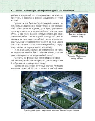 8 Розділ І. Елементарні геометричні фігури та їхні властивості
успіхами астрономії — поширювалися на космічні
простори, з розвитком фізики занурювалися углиб
матерії.
Придивіться до будь-якої архітектурної споруди і ви
побачите, як гармонійно поєднуються у ній численні
лінії та інші деталі — відрізки, дуги, кути, трикутники,
прямокутники, круги, паралелепіпеди, призми тощо.
Отже, у вас уже є певний інструментарій для осми­
сленого сприйняття просторової конструкції. Але чи
зможете ви пояснити, як вибрані та взаємопов’язані
ці деталі, як розраховані їхні розміри? Те саме можна
спитати стосовно плану вашого мікрорайону, парку,
спортивного чи торговельного комплексу.
А як знаходять відстані до недоступних об’єктів,
як визначили розміри Землі та інших планет, як ство-
рюють географічні та астрономічні карти?
Нарешті, як функціонує комп’ютерна графіка —
цей невичерпний сучасний ресурс для проектування
й зображення геометричних фігур?
Розуміння цих речей потребує значно глибшого
вивчення геометрії. Мало закріпити в пам’яті назви
Фрагмент архітектури
готичного храму
Ансамбль Маріїнського
палацу в Києві
Архітектурний проект, побудований засобами 3D комп’ютерної графіки
 
