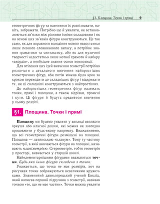 9§1. Площина. Точки і прямі
геометричних фігур та навчитися їх розпізнавати, на-
віть, зображати. Потрібно ще й уявляти, як встанов­
люються зв’язки між різними їхніми складовими і як
на основі цих зв’язків фігури конструюються. Це так
само, як для вправного володіння мовою недостатньо
лише певного словникового запасу, а потрібне зна­
ння граматики та синтаксису, або як для музичної
творчості недостатньо лише нотної грамоти й набору
«акордів», а необхідне знання основ композиції.
Для втілення цих ідей вивчення геометрії потрібно
розпочати з детального вивчення найпростіших
геометричних фігур, аби потім можна було крок за
кроком переходити до складніших фігур і відкривати
те, як ці складніші конструюються з найпростіших.
До найпростіших геометричних фігур належать
точки, прямі і площини, а також відрізки, промені
і кути. Ці фігури й будуть предметом вивчення
у цьому розділі.
	 §1.	 Площина. Точки і прямі
Площину ми будемо уявляти у вигляді великого
аркуша або класної дошки, які можна як завгодно
продовжити у будь-якому напрямку. Вважатимемо,
що всі геометричні фігури розміщені на площині.
Площина — латинською «планум». Тому ту частину
геометрії, в якій вивчаються фігури на площині, нази-
вають планіметрією. Стереометрія, тобто геометрія
у просторі, вивчається у старшій школі.
Найелементарнішими фігурами вважаються точ­
ки. Будь-яка інша фігура складена з точок.
Уважається, що точка не має розмірів, хоч на
рисунках точки зображуються невеликими кружеч-
ками. Знаменитий давньогрецький учений Евклід,
який написав перший підручник з геометрії, називав
точкою «те, що не має частин». Точки можна уявляти
 