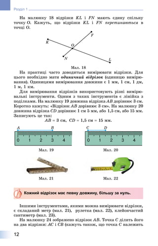 12
Розділ 1
На малюнку 18 відрізки KL і FN мають єдину спільну
точку O. Кажуть, що відрізки KL і FN перетинаються в
точці O.
Мал. 18
На практиці часто доводиться вимірювати відрізки. Для
цього необхідно мати одиничний відрізок (одиницю вимірю-
вання). Одиницями вимірювання довжини є 1 мм, 1 см, 1 дм,
1 м, 1 км.
Для вимірювання відрізків використовують різні вимірю-
вальні інструменти. Одним з таких інструментів є лінійка з
поділками. На малюнку 19 довжина відрізка AB дорівнює 3 см.
Коротко кажуть: «Відрізок AB дорівнює 3 см». На малюнку 20
довжина відрізка CD дорівнює 1 см 5 мм, або 1,5 см, або 15 мм.
Записують це так:
AB = 3 см, CD = 1,5 см = 15 мм.
Мал. 19 Мал. 20
Мал. 21 Мал. 22
Кожний відрізок має певну довжину, більшу за нуль.
Іншими інструментами, якими можна вимірювати відрізки,
є складаний метр (мал. 21), рулетка (мал. 22), клейончастий
сантиметр (мал. 23).
На малюнку 24 зображено відрізок AB. Точка C ділить його
на два відрізки: AC і CB (кажуть також, що точка C належить
 