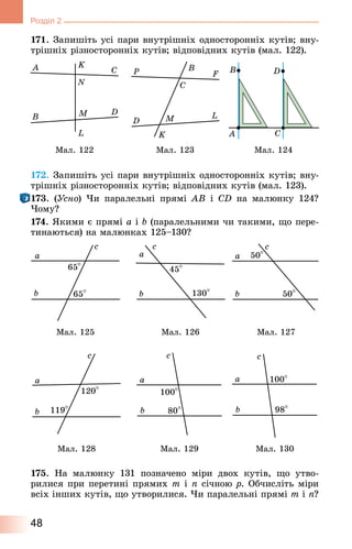 48
Розділ 2
171. Запишіть усі пари внутрішніх односторонніх кутів; вну-
трішніх різносторонніх кутів; відповідних кутів (мал. 122).
Мал. 122 Мал. 123 Мал. 124
172. Запишіть усі пари внутрішніх односторонніх кутів; вну-
трішніх різносторонніх кутів; відповідних кутів (мал. 123).
173. (Усно) Чи паралельні прямі AB і CD на малюнку 124?
Чому?
174. Якими є прямі a і b (паралельними чи такими, що пере-
тинаються) на малюнках 125–130?
Мал. 125 Мал. 127Мал. 126
Мал. 128 Мал. 130Мал. 129
175. На малюнку 131 позначено міри двох кутів, що утво‑
рилися при перетині прямих m і n січною p. Обчисліть міри
всіх інших кутів, що утворилися. Чи паралельні прямі m і n?
 