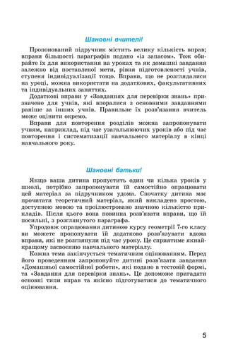 5
Шановні вчителі!
Пропонований підручник містить велику кількість вправ;
вправи більшості параграфів подано «із запасом». Тож оби-
райте їх для використання на уроках та як домашні завдання
залежно від поставленої мети, рівня підготовленості учнів,
ступеня індивідуалізації тощо. Вправи, що не розглядалися
на уроці, можна використати на додаткових, факультативних
та індивідуальних заняттях.
Додаткові вправи у «Завданнях для перевірки знань» при-
значено для учнів, які впоралися з основними завданнями
раніше за інших учнів. Правильне їх розв’язання вчитель
може оцінити окремо.
Вправи для повторення розділів можна запропонувати
учням, наприклад, під час узагальнюючих уроків або під час
повторення і систематизації навчального матеріалу в кінці
навчального року.
Шановні батьки!
Якщо ваша дитина пропустить один чи кілька уроків у
школі, потрібно запропонувати їй самостійно опрацювати
цей матеріал за підручником удома. Спочатку дитина має
прочитати теоретичний матеріал, який викладено простою,
доступною мовою та проілюстровано значною кількістю при-
кладів. Після цього вона повинна розв’язати вправи, що їй
посильні, з розглянутого параграфа.
Упродовж опрацювання дитиною курсу геометрії 7‑го класу
ви можете пропонувати їй додатково розв’язувати вдома
вправи, які не розглянули під час уроку. Це сприятиме якнай-
кращому засвоєнню навчального матеріалу.
Кожна тема закінчується тематичним оцінюванням. Перед
його проведенням запропонуйте дитині розв’язати завдання
«Домашньої самостійної роботи», які подано в тестовій формі,
та «Завдання для перевірки знань». Це допоможе пригадати
основні типи вправ та якісно підготуватися до тематичного
оцінювання.
 