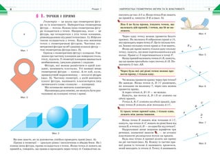 Розділ 1 НАЙПРОСТІШІ ГЕОМЕТРИЧНІ ФІГУРИ ТА ЇХ ВЛАСТИВОСТІ6 7
§ 1. ТОЧКИ І ПРЯМІ
Геометрія — це наука про геометричні фігу-
ри та їх властивості. Найпростіша геометрична
фігура — точка. Кожна інша геометрична фігу-
ра складається з точок. Наприклад, коло — це
фігура, що складається з усіх точок площини,
рівновіддалених від даної точки (мал. 1). Відрізок
також складається з точок. Будь-яка множина
точок є геометричною фігурою. Частина гео-
метричної фігури чи об’єднання кількох фігур —
теж геометрична фігура (мал. 2).
Однією з геометричних фігур є площина. Уяв-
лення про частину площини дає поверхня стола,
стелі, підлоги. У геометрії площина вважається
необмеженою, ідеально рівною і гладкою.
Фігури, які можна розмістити в одній пло-
щині, називають плоскими. Усі названі вище
геометричні фігури — плоскі. А от куб, куля,
прямокутний паралелепіпед — неплоскі фігури
(мал. 3). Частину геометрії, у якій вивчають
плоскі фігури, називають планіметрією (від
латинського слова «планум» — площина).
Ми починаємо вивчати планіметрію.
Насамперед розглянемо, як можуть бути роз-
ташовані на площині точки і прямі.
Мал. 3
Ви вже знаєте, як за допомогою лінійки проводять прямі (мал. 4).
Пряма в геометрії — ідеально рівна і нескінченна в обидва боки. Як і
кожна інша фігура, пряма складається з точок. Якщо точка А лежить на
прямій а, говорять, що пряма а проходить через точку А. Символічно за-
Мал. 1
Мал. 2
писуютьцетак:А∈а.ЯкщоточкаВнележить
на прямій а, пишуть: В ∉ а (мал. 5).
Яка б не була пряма, існують точки, що
належать цій прямій, і точки, що їй не на-
лежать.
Через одну точку можна провести безліч
прямих. На малюнку 6 зображено прямі а і b,
які проходять через точку Р. Це їх спільна точ-
ка. Інших спільних точок прямі а і b не мають.
Якщо дві прямі мають тільки одну спільну
точку, кажуть, що вони перетинаються в цій
точці. Прямі а і b перетинаються в точці Р.
ЯкщопрямійналежатьточкиАіВ,кажуть,
що ця пряма проходить через точки А і В. По-
значають її так: АВ.
Через будь-які дві різні точки можна про-
вести пряму, і тільки одну.
Чи можна провести пряму через три точки?
Не завжди. Якщо точки А, В і С розміщені,
як показано на малюнку 7, через них можна
провести пряму.
А через точки А, В і D — не можна.
Кажуть, що точки А, В і D не лежать на
oдній прямій.
Точки А, В, С лежать на одній прямій, при-
чому точка B лежить між точками А і С.
Із трьох точок прямої одна, і тільки одна,
лежить між двома іншими.
Якщо точка B лежить між точками А і С,
кажуть, що точки А і С лежать по різні боки від
точкиВ,аточкиАіВ—поодинбіквідточкиС.
Надруковані вище жирним шрифтом три
речення, позначені знаком , — це основні
властивості розміщення точок на прямій.
Будь-яка точка А прямої ділить цю пряму
на дві частини (мал. 8). Кожну із частин пря-
мої разом із точкою А називають променем,
який виходить із точки А. Точку А називають
А
В
а
Мал. 5
Мал. 4
bb
a
P
Мал. 6
CC
B
D
A
Мал. 7
Мал. 8
А
 