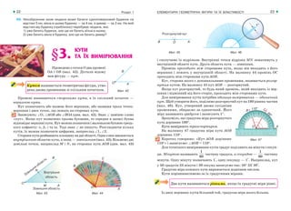 ЕЛЕМЕНТАРНІ ГЕОМЕТРИЧНІ ФІГУРИ ТА ЇХ ВЛАСТИВОСТІ22 Розділ 1 23
69. Неозброєним оком людина може бачити одноповерховий будинок на
відстані 5 км, вікна в цьому будинку — за 4 км, а димар — за 3 км. На якій
відстані від будинку (приблизно) перебуває людина, яка:
1) уже бачить будинок, але ще не бачить ві’кна в ньому;
2) уже бачить вікна в будинку, але ще не бачить димар?
§3. КУТИ
ТА ЇХ ВИМІРЮВАННЯ
Проведемо з точки О два промені
ОА і ОВ (мал. 42). Дістали відому
вам фігуру — кут.
Кутом називається геометрична фігура, утво-
рена двома променями зі спільним початком.
Промені називаються сторонами кута, а їх спільний початок —
вершиною кута.
Кут позначають або назвою його вершини, або назвами трьох точок:
вершини і двох точок, що лежать на сторонах кута.
Записують: ∠О, ∠АОВ або ∠ВОА (див. мал. 42). Знак ∠ заміняє слово
«кут». Якщо кут позначено трьома буквами, то середня в записі буква
відповідаєвершинікута.Кутможнапозначитиімаленькоюбуквоюгрець-
кого алфавіту: α, β, γ та ін. Тоді знак ∠ не пишуть. Розглядаючи кілька
кутів, їх можна позначити цифрами, наприклад ∠1, ∠2.
Стороникутарозбиваютьплощинунадвіобласті.Одназнихвважається
внутрішньою областю кута, а інша — зовнішньою (мал. 43). Візьмемо дві
довільні точки, наприклад М і N, на сторонах кута АОВ (див. мал. 43)
і сполучимо їх відрізком. Внутрішні точки відрізка МN лежатимуть у
внутрішній області кута. Друга область кута — зовнішня.
Промінь проходить між сторонами кута, якщо він виходить з його
вершини і лежить у внутрішній області. На малюнку 44 промінь ОС
проходить між сторонами кута АОВ.
Кут, сторони якого є доповняльними променями, називається розгор-
нутим кутом. На малюнку 45 кут АОВ — розгорнутий.
Якщо кут розгорнутий, то будь який промінь, який виходить із вер-
шини і відмінний від його сторін, проходить між сторонами кута.
Для вимірювання кутів потрібна одиниця вимірювання — одиничний
кут. Щоб утворити його, поділимо розгорнутий кут на 180 рівних частин
(мал. 46). Кут, утворений двома сусідніми
променями, обираємо за одиничний. Його
міру називають градусом і записують 1°.
Зрозуміло, що градусна міра розгорнутого
кута дорівнює 180°.
Кути вимірюють транспортиром.
На малюнку 47 градусна міра кута АОВ
дорівнює 110°.
Коротко говоримо: «Кут АОВ дорівнює
110°» і записуємо: ∠АОВ = 110°.
Для точнішого вимірювання кутів градус поділяють на мінути і секун-
ди. Мінутою називають
1
60
частину градуса, а секундою —
1
60
частину
мінути. Одну мінуту позначають 1', одну секунду — 1". Наприклад, кут
у 50 градусів 23 мінути і 39 секунд записуємо так: 50° 23' 39".
Градусна міра кожного кута виражається додатним числом.
Кути порівнюватимемо за їх градусними мірами.
Два кути називаються рівними, якщо їх градусні міри рівні.
Із двох нерівних кутів більший той, градусна міра якого більша.
Мал. 42
Мал. 43 Мал. 44
Мал. 45 Мал. 46
Мал. 47
 