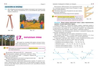 ВЗАЄМНЕ РОЗМІЩЕННЯ ПРЯМИХ НА ПЛОЩИНІ52 53Розділ 2
На малюнку 129 показано, як за допомогою ліній-
ки і косинця провести через точку В пряму b, пара-
лельну даній прямій a.
Чи можна через точку В провести ще одну пряму,
паралельну прямій a?
Відповідь дає аксіома паралельних прямих.
Аксіомапаралельних прямих. Через точку,
що не лежить на даній прямій, можна про-
веститількиоднупряму,паралельнуданій.
Наслідок. Якщо пряма перетинає одну з двох паралельних
прямих, то вона перетинає і другу.
Справді, нехай a і b — паралельні прямі і пряма c перетинає пряму a
в точці A (мал. 130). Якби пряма c не перетинала пряму b, то через точку
A проходили б дві прямі (a і c), паралельні прямій b. Це суперечить
аксіомі паралельних прямих. Отже, пряма c перетинає пряму b.
Твердження, яке безпосередньо випливає з доведеної теореми або
з аксіоми, називають наслідком.
Пряму, що перетинає дві дані прямі, називають їх січною.
На малюнку 130 пряма с є січною паралельних прямих а і b. А на
малюнку 131 пряма p — січна прямих m і n, що не паралельні.
У результаті перетину двох прямих січною утворюється вісім кутів
(мал. 132). Їх можна об’єднати в пари і дати такі назви:
• внутрішні односторонні кути — ∠2 і ∠5, ∠3 і ∠8;
• внутрішні різносторонні кути — ∠2 і ∠8, ∠3 і ∠5;
• відповідні кути — ∠1 і ∠5, ∠2 і ∠6, ∠3 і ∠7, ∠4 і ∠8;
• зовнішні односторонні кути — ∠1 і ∠6, ∠4 і ∠7;
• зовнішні різносторонні кути — ∠1 і ∠7, ∠4 і ∠6.
Мал. 130 Мал. 131 Мал. 132
Мал. 129
ЗАСТОСУЙТЕ НА ПРАКТИЦІ
211. Для побудови перпендикулярних прямих на місцевості застосовують екер
(мал. 126). Поясніть за малюнком 127, як за допомогою цього приладу
будують прямий кут.
Мал. 126 Мал. 127
§7. ПАРАЛЕЛЬНІ ПРЯМІ
Дві прямі на площині або мають спільну точку,
тобто перетинаються, або не мають спільної точки,
тобто не перетинаються.
Двіпрямінаплощиніназиваютьсяпаралельними, якщо вони
не перетинаються.
На малюнку 128 прямі АВ і СD — паралельні.
Паралельність прямих позначають знаком ||. Запи-
сують: АВ || СD (або СD || АВ) — і говорять: «Пряма АВ
паралельна прямій СD».
Промені або відрізки, що лежать на паралельних пря-
мих, також вважають паралельними.
Навколо нас багато прикладів паралельних прямих. У зошиті в клі-
тинку горизонтальні лінії паралельні. Те саме можна сказати і про вер-
тикальні лінії. Краї парти, рейки залізничної колії, тролейбусні штанги
також паралельні.
Мал. 128
 