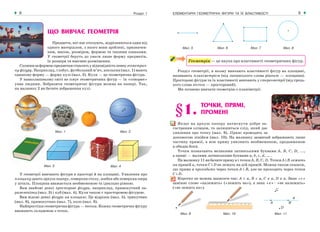 ЕЛЕМЕНТАРНІ ГЕОМЕТРИЧНІ ФІГУРИ ТА ЇХ ВЛАСТИВОСТІ8 Розділ 1 9
Мал. 9 Мал. 10 Мал. 11
Мал. 5 Мал. 6 Мал. 7 Мал. 8
У геометрії вивчають фігури в просторі й на площині. Уявлення про
площину дають аркуш паперу, поверхня столу, шибка або поверхня озера
у штиль. Площина вважається необмеженою та ідеально рівною.
Вам знайомі деякі просторові фігури, наприклад, прямокутний па-
ралелепіпед (мал. 3) і куб (мал. 4). Куля також є просторовою фігурою.
Вам відомі деякі фігури на площині. Це відрізок (мал. 5), трикутник
(мал. 6), прямокутник (мал. 7), коло (мал. 8).
Найпростіша геометрична фігура — точка. Кожну геометричну фігуру
вважають складеною з точок.
ЩО ВИВЧАЄ ГЕОМЕТРІЯ
Предмети, які нас оточують, відрізняються один від
одного матеріалом, з якого вони зроблені, призначен-
ням, масою, розміром, формою та іншими ознаками.
У геометрії беруть до уваги лише форму предметів,
їх розміри та взаємне розміщення.
Схожимзаформоюпредметамставлятьувідповідністьпевнугеометрич-
ну фігуру. Наприклад, глобус, футбольний м’яч, апельсин (мал. 1) мають
однакову форму — форму кулі (мал. 2). Куля — це геометрична фігура.
У навколишньому світі не існує геометричних фігур — їх «створює»
уява людини. Зобразити геометричні фігури можна на папері. Так,
на малюнку 2 ви бачите зображення кулі.
Мал. 1 Мал. 2
Мал. 3 Мал. 4
Геометрія — це наука про властивості геометричних фігур.
Розділ геометрії, в якому вивчають властивості фігур на площині,
називають планіметрією (від латинського слова planum — площина).
Просторові фігури та їх властивості вивчають у стереометрії (від грець-
кого слова stereos — просторовий).
Ми почнемо вивчати геометрію з планіметрії.
§1. ТОЧКИ, ПРЯМІ,
ПРОМЕНІ
Якщо на аркуш паперу натиснути добре за-
гостреним олівцем, то залишиться слід, який дає
уявлення про точку (мал. 9). Прямі проводять за
допомогою лінійки (мал. 10). На малюнку зазвичай зображають лише
частину прямої, а всю пряму уявляють необмеженою, продовженою
в обидва боки.
Точки позначають великими латинськими буквами А, В, С, D, ...,
а прямі — малими латинськими буквами а, b, c, d, … .
Намалюнку11вибачитепрямуа і точки А, В, С, D. Точки А і В лежать
на прямій а, точки С і D не лежать на цій прямій. Можна також сказати,
що пряма а проходить через точки А і В, але не проходить через точки
С і D.
Коротко це можна записати так: А ∈ а, В ∈ а, C ∉ а, D ∉ а. Знак «∈»
заміняє слово «належить» («лежить на»), а знак «∉»– «не належить»
(«не лежить на»).
 