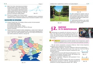 ЕЛЕМЕНТАРНІ ГЕОМЕТРИЧНІ ФІГУРИ ТА ЇХ ВЛАСТИВОСТІ14 Розділ 1 15
Мал. 25
26. Для проведення прямих ліній на
землі користуються віхами (кілками,
загостреними з одного боку). Поясніть,
як проводять (провішують) пряму за до-
помогою віх (мал. 26).
27. Щоб влучити в мішень у тирі, треба
прицілитися. Поясніть, які умовні точки
мають бути на одній прямій.
§2. ВІДРІЗКИ
ТА ЇХ ВИМІРЮВАННЯ
Позначимо на прямій дві довільні точки А і В
(мал. 27). Виділимо частину прямої між цими точ-
ками. Дістанемо відрізок АВ (або ВА). Він склада-
ється з точок А і В та всіх точок прямої, що лежать
між ними.
Відрізком називається частина прямої, яка складається з двох
точокнапрямійтавсіхїїточок,щолежатьміжданимиточками.
Ці дві точки називають кінцями відрізка. Інші точки відрізка
називають його внутрішніми точками.
Щоб виміряти відрізок, спочатку обирають одиницю вимірювання —
одиничний відрізок. Це може бути 1 мм, 1 см, 1 дм, 1 м, 1 км та ін. Потім
визначають, скільки разів на відрізку вміщається оди-
ничний відрізок.
Подивіться на малюнок 28. Одиничний відрізок «1 см»
уміщається на відрізку АВ рівно 3 рази. Це означає, що
довжина цього відрізка дорівнює 3 см.
Коротко говоримо: «Відрізок АВ дорівнює 3 см»
і записуємо: АВ = 3 см.
Чи зміниться довжина відрізка АВ, якщо за одиницю
вимірювання візьмемо 1 мм? Ні, довжина відрізка не
зміниться, але буде виражена інакше: АВ = 30 мм.Мал. 24
22*. Даноп’ятьточок,зякихжоднітринележать
наоднійпрямій.Уцихточкахпопарнопере-
тинаютьсяп’ятьпрямихтак,щоутворилася
«зірка».Скількипрямихперетинаютькожну
зданихпрямих?Скількивсьогоутворилося
точок перетину? Чи є серед них точка, че-
рез яку не проходить жодна пряма?
23*. Позначте на прямій точку. Скільки проме-
нів утворилося? Позначте ще одну точку і підрахуйте кількість утворених
променів. Скільки отримаємо променів, якщо позначимо на прямій nточок?
ЗАСТОСУЙТЕ НА ПРАКТИЦІ
24. На карті України (мал. 24) знайдіть обласні центри, які розташовані:
1) на лівому березі Дніпра;
2) на правому березі Дніпра;
3) на умовній прямій «Луцьк — Рівне»;
4) на умовній прямій між містами Чернігів і Вінниця.
Запишіть відповідь.
25. Правильність виготовлення лінійки перевіряють у такий спосіб. Через дві
точки за допомогою лінійки проводять лінію. Потім лінійку перевертають і
через ті самі точки знову проводять лінію (мал. 25). Якщо лінії збігаються,
тоді лінійка правильна. Поясніть, чому це так.
Мал. 23
Мал. 26
Мал. 27
Мал. 28
 