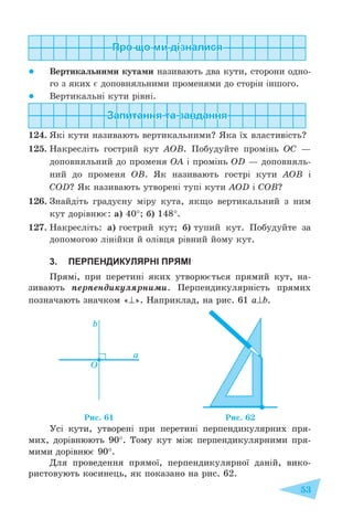 53
● Вертикальними кутами називають два кути, сторони одно-
го з яких є доповняльними променями до сторін іншого.
● Вертикальні кути рівні.
124. Які кути називають вертикальними? Яка їх властивість?
125. Накресліть гострий кут АОВ. Побудуйте промінь ОС –
доповняльний до променя ОА і промінь OD – доповняль-
ний до променя ОВ. Як називають гострі кути АОВ і
COD? Як називають утворені тупі кути AOD і COB?
126. Знайдіть градусну міру кута, якщо вертикальний з ним
кут дорівнює: а) 40°; б) 148°.
127. Накресліть: а) гострий кут; б) тупий кут. Побудуйте за
допомогою лінійки й олівця рівний йому кут.
3. ПЕРПЕНДИКУЛЯРНІ ПРЯМІ
Прямі, при перетині яких утворюється прямий кут, на-
зивають перпендикулярними. Перпендикулярність прямих
позначають значком «⊥». Наприклад, на рис. 61 a⊥b.
Усі кути, утворені при перетині перпендикулярних пря-
мих, дорівнюють 90°. Тому кут між перпендикулярними пря-
мими дорівнює 90°.
Для проведення прямої, перпендикулярної даній, вико-
ристовують косинець, як показано на рис. 62.
Рис. 61 Рис. 62
 