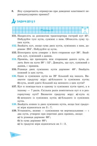 58
8. Яку суперечність отримуємо при доведенні властивості пе-
рпендикулярних прямих?
131. Накресліть за допомогою транспортира гострий кут 40°.
Побудуйте тупі кути, суміжні з ним. Обчисліть суму ту-
пих кутів.
132. Знайдіть кут, якщо сума двох кутів, суміжних з ним, до-
рівнює 204°. Побудуйте ці кути.
133. Бісектриса кута утворює з його стороною кут 36°. Знай-
діть кут, суміжний з даним.
134. Промінь, що проходить між сторонами даного кута, ді-
лить його на кути 38° і 52°. Доведіть, що кут, суміжний з
даним, є прямим.
135. Різниця двох суміжних кутів дорівнює 40°. Знайдіть
кожний із цих кутів.
136. Один із суміжних кутів на 20° більший від іншого. Ви-
значте градусну міру: а) більшого із суміжних кутів;
б) кута, який удвічі більший від меншого з цих кутів?
137. Кут α поміщається в одному із суміжних кутів тричі, а в
іншому – 7 разів. Скільки разів поміститься кут α в роз-
горнутому куті? Визначте градусну міру: а) кута α;
б) меншого із суміжних кутів; в) більшого із суміжних
кутів.
138. Знайдіть кожен із двох суміжних кутів, якщо їхні градус-
ні міри відносяться як 3 : 7.
139. Установіть, якими – суміжними чи вертикальними – є
два кути, утворені при перетині двох прямих, якщо:
а) їх різниця дорівнює 60°;
б) їх сума дорівнює 60°;
в) їх градусні міри відносяться як 1 : 2.
ЗАДАЧІ ДО § 5
 