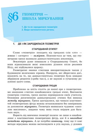 61
1. Де та як зародилася геометрія
2. Види математичних речень
1. ДЕ І ЯК ЗАРОДИЛАСЯ ГЕОМЕТРІЯ
СТАРОДАВНІЙ ЄГИПЕТ
Слово «геометрія» походить від грецьких слів «гео» –
земля і «метрео» – вимірюю. Пояснюється це тим, що гео-
метрами греки називали давньоєгипетських землемірів.
Землемірів дуже поважали у Стародавньому Єгипті, бо
вони відновлювали межі земельних ділянок після розливів
Нілу, які відбувалися щороку.
Геометричні знання єгиптяни використовували також у
будівництві величезних пірамід. Папіруси, які збереглися досі,
вказують на те, що давньоєгипетська геометрія була швидше
збірником рецептів («роби так»), а не наукою в сучасному ро-
зумінні цього слова.
СТАРОДАВНЯ ГРЕЦІЯ
Приблизно за шість століть до нашої ери з геометрични-
ми знаннями єгиптян ознайомилися грецькі вчені. Вивчаючи
геометрію єгиптян, греки значно перевершили своїх учителів.
Основним досягненням давньогрецьких учених був винахід
методу міркувань. Греки здогадалися, що чимало властивос-
тей геометричних фігур можна встановлювати без вимірювань
за допомогою міркувань. Геометрія виявилася чудовою «шко-
лою мислення», завдяки чому вона стала взірцем для бага-
тьох наук.
Користь від вивчення геометрії полягає не лише в ознайом-
ленні з властивостями геометричних фігур, але й в оволодінні
методами міркувань. А це потрібно кожному, тому що ті самі
методи міркувань можна застосовувати в усіх науках, у ділових
§6 ГЕОМЕТРІЯ –
ШКОЛА МІРКУВАННЯ
 