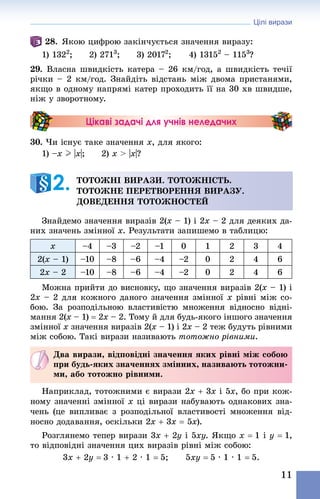 Цілі вирази
11
28. Якою цифрою закінчується значення виразу:
1) 1322
;	 2) 2713
;	 3) 20172
;	 4) 13152
 – 1153
?
29. Власна швидкість катера – 26 км/год, а швидкість течії
річки – 2 км/год. Знай­діть відстань між двома пристанями,
якщо в одному напрямі катер проходить її на 30 хв швидше,
ніж у зворотному.
Цікаві задачі для учнів неледачих
30. Чи існує таке значення x, для якого:
1) –х I |x|;	 2) х > |x|?
Тотожні вирази. тотожність.
Тотожне перетворення виразу.
Доведення тотожностей
Знайдемо значення виразів 2(x – 1) і 2x – 2 для деяких да-
них значень змінної x. Результати запишемо в таблицю:
x –4 –3 –2 –1 0 1 2 3 4
2(x – 1) –10 –8 –6 –4 –2 0 2 4 6
2x – 2 –10 –8 –6 –4 –2 0 2 4 6
Можна прийти до висновку, що значення виразів 2(x – 1) і
2x – 2 для кожного даного значення змінної x рівні між со-
бою. За розподільною властивістю множення відносно відні-
мання 2(x – 1) = 2x – 2. Тому й для будь-якого іншого значення
змінної x значення виразів 2(x – 1) і 2x – 2 теж будуть рівними
між собою. Такі вирази називають тотожно рівними.
Два вирази, відповідні значення яких рівні між собою
при будь-яких значеннях змінних, називають тотожни-
ми, або тотожно рівними.
Наприклад, тотожними є вирази 2x + 3x і 5x, бо при кож-
ному значенні змінної x ці вирази набувають однакових зна-
чень (це випливає з розподільної властивості множення від-
носно додавання, оскільки 2x + 3x = 5x).
Розглянемо тепер вирази 3x + 2y і 5xy. Якщо x = 1 і y = 1,
то відповідні значення цих виразів рівні між собою:
3x + 2y = 3 · 1 + 2 · 1 = 5;   5xy = 5 · 1 · 1 = 5.
2. 
 