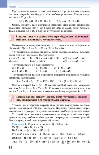 12
РОЗДІЛ 1
Проте можна вказати такі значення x і y, для яких значен-
ня цих виразів не будуть між собою рівними. Наприклад,
якщо x = 2; y = 0, то
3x + 2y = 3 · 2 + 2 · 0 = 6,   5xy = 5 · 2 · 0 = 0.
Отже, існують такі значення змінних, при яких відповідні
значення виразів 3x + 2y і 5xy не дорівнюють одне одному.
Тому вирази 3x + 2y і 5xy не є тотожно рівними.
Рівність, яка є правильною при будь-яких значеннях
змінних, називають тотожністю.
Виходячи з вищевикладеного, тотожностями, зокрема, є
рівності:  2(x – 1) = 2x – 2  та  2x + 3x = 5x.
Тотожністю є кожна рівність, якою записано відомі власти-
вості дій над числами. Наприклад,
a + b = b + a;	 (a + b) + c = a + (b + c);	 a(b + c) = ab + ac;
ab = ba;	 (ab)c = a(bc);		 a(b – c) = ab – ac.
Тотожностями є і такі рівності:
a + 0 = a;		 a · 0 = 0;	 a · (–b) = –ab;
a + (–a) = 0;	 a · 1 = a;	 –a · (–b) = ab.
Тотожностями також прийнято вважати правильні числові
рівності, наприклад:
1 + 2 + 3 = 6;   52
 + 122
 = 132
;   12 · (7 – 6) = 3 · 4.
Якщо у виразі 5x + 2x – 9 звести подібні доданки, одержи-
мо, що 5x + 2x – 9 = 7x – 9. У такому випадку кажуть, що
вираз 5x + 2x – 9 замінили тотожним йому виразом 7x – 9.
Заміна одного виразу іншим, йому тотожним, назива-
ють тотожним перетворенням виразу.
Тотожні перетворення виразів зі змінними виконують, застосо-
вуючи властивості дій над числами. Зокрема, тотожними пере-
твореннями є розкриття дужок, зведення подібних доданків тощо.
Тотожні перетворення доводиться виконувати під час спро-
щення виразу, тобто заміни деякого виразу на тотожно рівний
йому вираз, який має коротший запис.
Приклад 1. Спростити вираз: 1) –0,3m ⋅ 5n;
2) 2(3x – 4) + 3(–4x + 7);
3) 2 + 5a – (a – 2b) + (3b – a).
Р о з в’ я з а н н я. 1) –0,3m ⋅ 5n = –0,3 ⋅ 5mn = –1,5mn;
2)
3) 
 