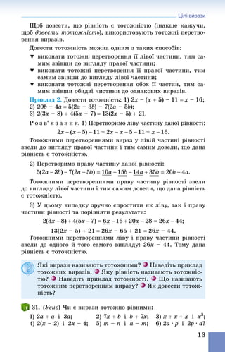 Цілі вирази
13
Щоб довести, що рівність є тотожністю (інакше кажучи,
щоб довести тотожність), використовують тотожні перетво-
рення виразів.
Довести тотожність можна одним з таких способів:
	виконати тотожні перетворення її лівої частини, тим са-
мим звівши до вигляду правої частини;
	виконати тотожні перетворення її правої частини, тим
самим звівши до вигляду лівої частини;
	виконати тотожні перетворення обох її частин, тим са-
мим звівши обидві чистини до однакових виразів.
Приклад 2. Довести тотожність: 1) 2x – (x + 5) – 11 = x – 16;
2) 20b – 4a = 5(2a – 3b) – 7(2a – 5b);
3) 2(3x – 8) + 4(5x – 7) = 13(2x – 5) + 21.
Р о з в’ я з а н н я. 1) Перетворимо ліву частину даної рівності:
Тотожними перетвореннями вираз у лівій частині рівності
звели до вигляду правої частини і тим самим довели, що дана
рівність є тотожністю.
2) Перетворимо праву частину даної рівності:
Тотожними перетвореннями праву частину рівності звели
до вигляду лівої частини і тим самим довели, що дана рівність
є тотожністю.
3) У цьому випадку зручно спростити як ліву, так і праву
частини рівності та порівняти результати:
13(2x – 5) + 21 = 26x – 65 + 21 = 26x – 44.
Тотожними перетвореннями ліву і праву частини рівності
звели до одного й того самого вигляду: 26x – 44. Тому дана
рівність є тотожністю.
Які вирази називають тотожними? Наведіть приклад
тотожних виразів. Яку рівність називають тотожніс-
тю? Наведіть приклад тотожності. Що називають
тотожним перетворенням виразу? Як довести тотож-
ність?
31. (Усно) Чи є вирази тотожно рівними:
1) 2a + a  і  3a;	 2) 7x + b  і  b + 7x;	 3) x + x + x  і  x3
;
4) 2(x – 2)  і  2x – 4;	 5) m – n  і  n – m;	 6) 2a · p  і  2p · a?
 