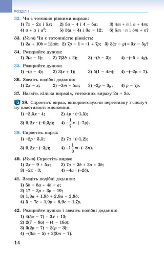 14
РОЗДІЛ 1
32. Чи є тотожно рівними вирази:
1) 7x – 2x і 5x; 	 2) 5a – 4 і 4 – 5a; 	 3) 4m + n і n + 4m;
4) a + a і a2
; 	 5) 3(a – 4) і 3a – 12; 	 6) 5m · n і 5m + n?
33. (Усно) Чи є тотожністю рівність:
1) 2a + 10b = 12ab;		 2) 7p – 1 = –1 + 7p;		 3) 3(x – y) = 3x – 5y?
34. Розкрийте дужки:
1) 2(a – 1);	 2) 7(3b + 2);	 3) –(b – 3);	 4) –(–5 + 4y).
35. Розкрийте дужки:
1) –(a – 4); 	 2) 3(x + 1); 	 3) 5(1 – 4m);	 4) –(–2p + 7).
36. Зведіть подібні доданки:
1) 2x – x;	 2) –3m + 5m;	 3) –2y – 3y;	 4) p – 7p.
37. Назвіть кілька виразів, тотожних виразу 2a + 3a.
38. Спростіть вираз, використовуючи переставну і сполуч-
ну властивості множення:
1) –2,5x · 4; 	 2) 4p · (–1,5);
3) 0,2x · (–0,3p); 	 4)
39. Спростіть вираз:
1) –2p · 3,5; 	 2) 7a · (–1,2); 	
3) 0,2x · (–3y); 	 4)
40. (Усно) Спростіть вираз:
1) 2x – 9 + 5x; 	 2) 7a – 3b + 2a + 3b;
3) –2x · 3; 	 4) –4a · (–2b).
41. Зведіть подібні доданки:
1) 5b – 8a + 4b – a; 	
2) 17 – 2p + 3p + 19;
3) 1,8a + 1,9b + 2,8a – 2,9b; 	
4) 5 – 7c + 1,9p + 6,9c – 1,7p.
42. Розкрийте дужки і зведіть подібні доданки:
1) 4(5x – 7) + 3x + 13; 	
2) 2(7 – 9a) – (4 – 18a);
3) 3(2p – 7) – 2(p – 3); 	
4) –(3m – 5) + 2(3m – 7).
 