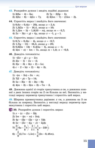 Цілі вирази
15
43. Розкрийте дужки і зведіть подібні доданки:
1) 3(8a – 4) + 6a; 	 2) 7p – 2(3p – 1);
3) 2(3x – 8) – 5(2x + 7); 	 4) 3(5m – 7) – (15m – 2).
44. Спростіть вираз і знай­діть його значення:
1) 0,6x + 0,4(x – 20), якщо x = 2,4;
2) 1,3(2a – 1) – 16,4, якщо a = 10;
3) 1,2(m – 5) – 1,8(10 – m), якщо m = –3,7;
4) 2x – 3(x + y) + 4y, якщо x = –1, y = 1.
45. Спростіть вираз і знай­діть його значення:
1) 0,7x + 0,3(x – 4), якщо x = –0,7;
2) 1,7(y – 11) – 16,3, якщо y = 20;
3) 0,6(2a – 14) – 0,4(5a – 1), якщо a = –1;
4) 5(m – n) – 4m + 7n, якщо m = 1,8; n = –0,9.
46. Доведіть тотожність:
1) –(2x – y) = y – 2x;
2) 2(x – 1) – 2x = –2;
3) 2(x – 3) + 3(x + 2) = 5x;
4) c – 2 = 5(c + 2) – 4(c + 3).
47. Доведіть тотожність:
1) –(m – 3n) = 3n – m;
2) 7(2 – p) + 7p = 14;
3) 5a = 3(a – 4) + 2(a + 6);
4) 4(m – 3) + 3(m + 3) = 7m – 3.
48. Довжина однієї зі сторін трикутника a см, а довжина кож-
ної з двох інших сторін на 2 см більша за неї. Запишіть у ви-
гляді виразу периметр трикутника і спростіть цей вираз.
49. Ширина прямокутника дорівнює x см, а довжина на 3 см
більша за ширину. Запишіть у вигляді виразу периметр пря-
мокутника і спростіть цей вираз.
50. Розкрийте дужки і спростіть вираз:
1) x – (x – (2x – 3));
2) 5m – ((n – m) + 3n);
3) 4p – (3p – (2p – (p + 1)));
4) 5x – (2x – ((y – x) – 2y));
5)
6)
 