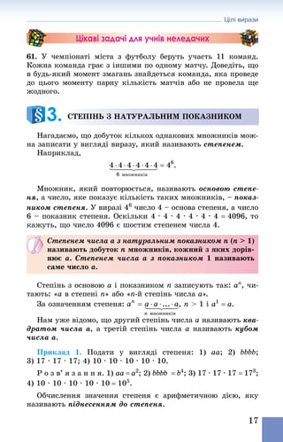 Цілі вирази
17
Цікаві задачі для учнів неледачих
61. У чемпіонаті міста з футболу беруть участь 11  команд.
Кожна команда грає з іншими по одному матчу. Доведіть, що
в будь-який момент змагань знайдеться команда, яка проведе
до цього моменту парну кількість матчів або не провела ще
жодного.
Степінь з натуральним показником
Нагадаємо, що добуток кількох однакових множників мож-
на записати у вигляді виразу, який називають степенем.
Наприклад,
Множник, який повторюється, називають основою степе-
ня, а число, яке показує кількість таких множників, – показ-
ником степеня. У виразі 46
 число 4 – основа степеня, а число
6 – показник степеня. Оскільки 4 · 4 · 4 · 4 · 4 · 4 = 4096, то
кажуть, що число 4096 є шостим степенем числа 4.
Степенем числа a з натуральним показником n (n > 1)
називають добуток n множників, кожний з яких дорів-
нює a. Степенем числа a з показником 1 називають
саме число a.
Степінь з основою a і показником n записують так: an
, чи-
тають: «a в степені n» або «n-й степінь числа a».
За означенням степеня: , n > 1 і a1
 = a.
Нам уже відомо, що другий степінь числа a називають ква-
дратом числа a, а третій степінь числа a називають кубом
числа a.
Приклад 1. Подати у вигляді степеня: 1) aa; 2) bbbb;
3) 17 · 17 · 17; 4) 10 · 10 · 10 · 10 · 10.
Р о з в’ я з а н н я. 1) aa = a2
; 2) bbbb = b4
; 3) 17 · 17 · 17 = 173
;
4) 10 · 10 · 10 · 10 · 10 = 105
.
Обчислення значення степеня є арифметичною дією, яку
називають піднесенням до степеня.
3. 
 