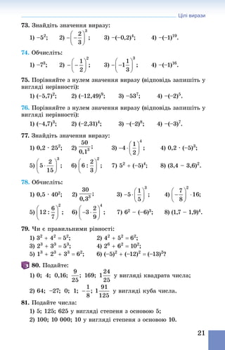 Цілі вирази
21
73. Знай­діть значення виразу:
1) –52
; 	 2) 	 3) –(–0,2)4
; 	 4) –(–1)19
.
74. Обчисліть:
1) –73
;	 2)   ;	 3) 	 4) –(–1)16
.
75. Порівняйте з нулем значення виразу (відповідь запишіть у
вигляді нерівності):
1) (–5,7)2
; 	 2) (–12,49)9
; 	 3) –537
; 	 4) –(–2)5
.
76. Порівняйте з нулем значення виразу (відповідь запишіть у
вигляді нерівності):
1) (–4,7)3
;	 2) (–2,31)4
;		 3) –(–2)8
;	 4) –(–3)7
.
77. Знай­діть значення виразу:
1) 0,2 · 252
;	 2) 	 3) 	 4) 0,2 · (–5)3
;
5) 	 6) 	 7) 52
 + (–5)4
;	 8) (3,4 – 3,6)2
.
78. Обчисліть:
1) 0,5 · 402;		 2) 	 3) 	 4)
5) 	 6) 	 7) 62 – (–6)3; 	 8) (1,7 – 1,9)4.
79. Чи є правильними рівності:
1) 32
 + 42
 = 52
; 	 2) 42
 + 52
 = 62
; 	
3) 23
 + 33
 = 53
;	 4) 26
 + 62
 = 102
; 	
5) 13
 + 23
 + 33
 = 62
; 	 6) (–5)2
 + (–12)2
 = (–13)2
?
80. Подайте:
1) 0;  4;  0,16;    169;    у вигляді квадрата числа;
2) 64;  –27;  0;  1;      у вигляді куба числа.
81. Подайте числа:
1) 5; 125; 625 у вигляді степеня з основою 5;
2) 100; 10 000; 10 у вигляді степеня з основою 10.
 