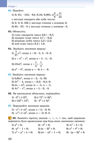 22
РОЗДІЛ 1
82. Подайте:
1) 8; 81; –125; –64; 0,16; 0,001;
у вигляді квадрата або куба числа;
2) 2; 4; 8; 256 у вигляді степеня з основою 2;
3) 81; –27; –3 у вигляді степеня з основою –3.
83. Обчисліть:
1) суму квадратів чисел 0,6 і –0,7;
2) квадрат суми чисел 5,7 і –6,3;
3) різницю кубів чисел 2,3 і 2,2;
4) куб суми чисел 8,2 і 1,8.
84. Знай­діть значення виразу:
1) , якщо x = 0; –1; 1; –3; 3;
2) a + a2
 + a3
, якщо a = 1; –1; –2;
3) (15x)4
, якщо x = ;
4) a2
 – b2
, якщо a = –6; b = –8.
85. Знай­діть значення виразу:
1) 0,01a4
, якщо a = 2; –5; 10;
2) 5c2
 – 4, якщо c = 0,2; –0,1; 0;
3) (m + n)3
, якщо m = –4, n = –1;
4) 4x2
 – x3
, якщо x = 1; –2; –3.
86. Не виконуючи обчислень, порівняйте:
1) –24
 і (–2)4
;	 2) (–7)3
 і (–6)2
;
3) (–12)8
 і 128
;	 4) –53
 і (–5)3
.
87. Порівняйте значення виразів:
1) –x2
 і (–x)2
, якщо x = 5; –3; 0;
2) –x3
 і (–x)3
, якщо x = –2; 0; 3.
88. Замініть зірочку знаком , , I, J так, щоб одержана
нерівність була правильною при будь-яких значеннях змінних:
1) a2
 * 0; 	 2) –b2
 * 0; 	 3) m2
 + 3 * 0;
4) –p2
 – 1 * 0; 	 5) (a – 3)2
 * 0; 	 6) a2
 + b2
 * 0;
7) x2
 + y2
 + 5 * 0; 	 8) (m – n)2
 + 1 * 0; 	 9) –(p + 9)2
 * 0.
 