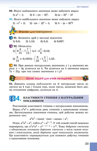 Цілі вирази
23
89. Якого найменшого значення може набувати вираз:
1) a2
 + 1;	 2) 3 + (m – 3)2
;	 3) (a + 8)4
 – 5?
90. Якого найбільшого значення може набувати вираз:
1) –x2
 + 2; 	 2) –(m – 2)4
 + 1; 	 3) 5 – (a + 9)2
?
Вправи для повторення
91. Запишіть дріб у вигляді відсотків:
1) 0,8;	 2) 1,13;	 3) 8,3;	 4) 0,007.
92. Обчисліть:
1)
2)
93. При деяких натуральних значеннях x і y значення ви-
разу x + 3y ділиться на 5. Чи ділиться на 5 значення виразу
7x + 21y  при тих самих значеннях x і y?
Цікаві задачі для учнів неледачих
94. Доведіть ознаку подільності на 4: натуральне число ді-
литься на 4 тоді і тільки тоді, коли число, записане його дво-
ма останніми цифрами, ділиться на 4.
ВЛАСТИВОСТІ СТЕПЕНЯ З НАТУРАЛЬНИМ
ПОКАЗНИКОМ
Розглянемо властивості степеня з натуральним показником.
Вираз a3
a2 
є добутком двох степенів з однаковими основа-
ми. Застосувавши означення степеня, цей добуток можна пе-
реписати так:
a3
a2
 = (aaa) · (aa) = aaaaa = a5
.
Отже, a3
a2
 = a5
, тобто a5
 = a2 + 3
. У той самий спосіб неважко
перевірити, що х5х4х2 = х5 + 4 + 2 = х11. Тому добуток степенів
з однаковими основами дорівнює степеню з тією самою осно-
вою і показником, який дорівнює сумі показників множників.
Ця властивість справджується для кожного добутку степенів
з однаковими основами.
4. 
 