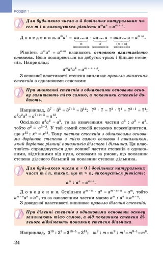 24
РОЗДІЛ 1
Для будь-якого числа a й довільних натуральних чи-
сел m і n виконується рівність am
an
= am + n
.
Д о в е д е н н я.
Рівність am
an
= am+n
називають основною властивістю
степеня. Вона поширюється на добуток трьох і більше степе-
нів. Наприклад:
am
an
ak
= am + n + k
.
З основної властивості степеня випливає правило множення
степенів з однаковими основами:
При множенні степенів з однаковими основами осно-
ву залишають тією самою, а показники степенів до-
дають.
Наприклад, 37
 · 35
 = 37 + 5
 = 312
; 73
 · 7 = 73
 · 71
 = 73 + 1
 = 74
;
a7
a2
a3
 = a7 + 2 + 3
 = a12
.
Оскільки a3
a2
 = a5
, то за означенням частки a5
 : a3
 = a2
,
тобто a2
 = a5 – 3
. У той самий спосіб неважко пересвідчитися,
що х15 : х4 = х11. Тому частка степенів з однаковими основа-
ми дорівнює степеню з тією самою основою і показником,
який дорівнює різниці показників діленого і дільника. Ця влас-
тивість справджується для кожної частки степенів з однако-
вими, відмінними від нуля, основами за умови, що показник
степеня діленого більший за показник степеня дільника.
Для будь-якого числа a ≠ 0 і довільних натуральних
чисел m і n, таких, що m  n, виконується рівність:
am
: an
= am–n
.
Д о в е д е н н я. Оскільки am – n
· an
= am – n + n
= am
, тобто
am – n
an
= am
, то за означенням частки маємо am
: an
= am – n
.
З доведеної властивості випливає правило ділення степенів.
При діленні степенів з однаковими основами основу
залишають тією самою, а від показника степеня ді-
леного віднімають показник степеня дільника.
Наприклад,  318
: 35
 = 318–5
 = 313
;  m9
: m = m9
: m1
 = m9–1
 = m8
.
 