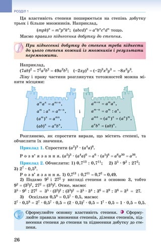 26
РОЗДІЛ 1
Ця властивість степеня поширюється на степінь добутку
трьох і більше множників. Наприклад,
(mpk)n
= mn
pn
kn
;  (abcd)n
= an
bn
cn
dn
тощо.
Маємо правило піднесення добутку до степеня.
При піднесенні добутку до степеня треба піднести
до цього степеня кожний із множників і результати
перемножити.
Наприклад,
(7ab)2
 = 72
a2
b2
 = 49a2
b2
; (–2xy)3
 = (–2)3
x3
y3
 = –8x3
y3
.
Ліву і праву частини розглянутих тотожностей можна мі-
няти місцями:
і
Розглянемо, як спростити вирази, що містять степені, та
обчислити їх значення.
Приклад 1. Спростити (a2
)3
 · (a4
a)6
.
Р о з в’ я з а н н я. (a2
)3
 · (a4
a)6
 = a6
 · (a5
)6
 = a6
a30
 = a36
.
Приклад 2. Обчислити: 1) 0,713
 : 0,711
; 2) 35
 · 92
 : 272
; 	
3) 27
 · 0,58
.
Р о з в’ я з а н н я. 1) 0,713
 : 0,711
 = 0,72
 = 0,49.
2) Подамо 92  і 272  у вигляді степеня з основою 3, тобто
92 = (32)2, 272 = (33)2. Отже, маємо:
35 · 92 : 272  = 35 · (32)2 : (33)2  = 35 · 34 : 36 = 39 : 36 = 33  = 27.
3)	 Оскільки 0,58 = 0,57 · 0,5, маємо:
27 · 0,58 = 27 · 0,57 · 0,5 = (2 · 0,5)7 · 0,5 = 17 · 0,5 = 1 · 0,5 = 0,5.
Сформулюйте основну властивість степеня. Сформу-
люйте правила множення степенів, ділення степенів, під-
несення степеня до степеня та піднесення добутку до сте-
пеня.
 