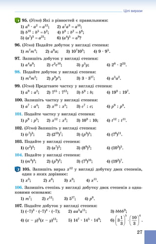 Цілі вирази
27
95. (Усно) Які з рівностей є правильними:
1) a6
 · a2
 = a12
; 	 2) a7
a3
 = a10
;
3) b10
 : b5
 = b2
; 	 4) b8
 : b2
 = b6
;
5) (a7
)3
 = a21
; 	 6) (a4
)5
 = a9
?
96. (Усно) Подайте добуток у вигляді степеня:
1) m7
m4
;	 2) a9
a;	 3) 107
105
;	 4) 9 · 95
.
97. Запишіть добуток у вигляді степеня:
1) a4
a9
;	 2) c3
c10
;	 3) y5
y;	 4) 28
 · 223
.
98. Подайте добуток у вигляді степеня:
1) m3
m2
;	 2) p9
p4
;	 3) 3 · 317
;	 4) a5
a2
.
99. (Усно) Представте частку у вигляді степеня:
1) a9
 : a2
; 	 2) 715
 : 712
; 	 3) b9
 : b; 	 4) 198
 : 197
.
100. Запишіть частку у вигляді степеня:
1) a7
 : a4
;	 2) x10
 : x5
;	 3) c7
 : c;	 4) p9
 : p8
.
101. Подайте частку у вигляді степеня:
1) p9
 : p5
; 	 2) x12
 : x3
; 	 3) 108
 : 10; 	 4) t12
 : t11
.
102. (Усно) Запишіть у вигляді степеня:
1) (c7
)3
;	 2) (210
)7
;	 3) (p3
)5
;	 4) (78
)11
.
103. Подайте у вигляді степеня:
1) (x2
)4
; 	 2) (a7
)2
; 	 3) (89
)3
; 	 4) (103
)5
.
104. Подайте у вигляді степеня:
1) (m3
)4
;	 2) (p9
)2
;	 3) (73
)10
;	 4) (192
)7
.
105. Запишіть вираз x12 у вигляді добутку двох степенів,
один з яких дорівнює:
1) x3
;	 2) x6
;	 3) x9
;	 4) x11
.
106. Запишіть степінь у вигляді добутку двох степенів з одна-
ковими основами:
1) m7
;	 2) c12
;	 3) 517
;	 4) p8
.
107. Подайте добуток у вигляді степеня:
1) (–7)3
 · (–7)4
 · (–7);	 2) aa5
a11
;	 3) bbbb9
;
4) (x – y)3
(x – y)12
;		 5) 147
 · 145
 · 149
;	 6)
 