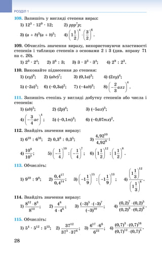 28
РОЗДІЛ 1
108. Запишіть у вигляді степеня вираз:
1) 123
 · 129
 · 12; 	 2) ppp7
p; 	
3) (a + b)3
(a + b)5
; 	 4)
109. Обчисліть значення виразу, використовуючи властивості
степенів і таблицю степенів з основами 2 і 3 (див. вправу 71
на с. 20).
1) 23
 · 24
; 	 2) 36
 : 3; 	 3) 3 · 33
 · 34
; 	 4) 29
 : 23
.
110. Виконайте піднесення до степеня:
1) (xy)9
; 	 2) (abc)7
; 	 3) (0,1a)3
; 	 4) (2xy)4
;
5) (–2a)5
; 	 6) (–0,3a)2
; 	 7) (–4ab)3
; 	 8)
111. Запишіть степінь у вигляді добутку степенів або числа і
степенів:
1) (ab)5
;	 2) (2p)4
;	 3) (–5ax)3
;
4) 	 5) (–0,1m)3
;	 6) (–0,07mx)2
.
112. Знай­діть значення виразу:
1) 618
 : 616
; 	 2) 0,38
 : 0,35
;	 3)
4) 	 5) 	 6)
113. Обчисліть:
1) 910
 : 98
;   2)   3)   4)
114. Знай­діть значення виразу:
1)    2)    3)     4)
115. Обчисліть:
1) 54
 · 512
 : 513
; 2) 3) 4)
 