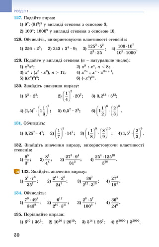 30
РОЗДІЛ 1
127. Подайте вираз:
1) 97; (813)5 у вигляді степеня з основою 3;
2) 1004; 10009 у вигляді степеня з основою 10.
128. Обчисліть, використовуючи властивості степенів:
1) 256 : 25
;   2) 243 : 34
 · 9;   3)   4)
129. Подайте у вигляді степеня (n – натуральне число):
1) x5
xn
;	 2) x8
 : xn
, n  8; 	
3) xn
: (x8
 · x9
), n  17;	 4) x2n
: xn
· x3n + 1
; 	
5) ((xn
)3
)5
; 	 6) (–x4
)2n
.
130. Знай­діть значення виразу:
1) 53
 · 23
;	 2) 	 3) 0,213
 · 513
;
4) 	 5) 0,57
 · 28
;	 6)
131. Обчисліть:
1) 0,257
 · 47
;   2)   3)   4)
132. Знай­діть значення виразу, використовуючи властивості
степенів:
1) 	 2) 	 3) 	 4)
133. Знай­діть значення виразу:
1) 	 2) 	 3) 	 4)
134. Обчисліть:
1) 	 2) 	 3) 	 4)
135. Порівняйте вирази:
1) 610
 і 365
;   2) 1020
 і 2010
;   3) 514
 і 267
;   4) 23000
 і 32000
.
 