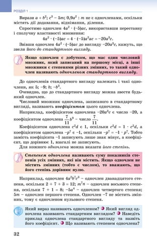 32
РОЗДІЛ 1
Вирази a + b2
; c3
 – 5m; 0,9a2
 : m не є одночленами, оскільки
містять дії додавання, віднімання, ділення.
Спростимо одночлен 4a2
 · (–5)ac, використавши переставну
і сполучну властивості множення:
4a2
 · (–5)ac = 4 · (–5)a2
ac = –20a3
c.
Звівши одночлен 4a2 · (–5)ac до вигляду –20a3c, кажуть, що
звели його до стандартного вигляду.
Якщо одночлен є добутком, що має один числовий
множник, який записаний на першому місці, а інші
множники є степенями різних змінних, то такий одно-
член називають одночленом стандартного вигляду.
До одночленів стандартного вигляду належать і такі одно-
члени, як 5; –9; b; –b3
.
Очевидно, що до стандартного вигляду можна звести будь-
який одночлен.
Числовий множник одночлена, записаного в стандартному
вигляді, називають коефіцієнтом цього одночлена.
Наприклад, коефіцієнтом одночлена –20a3c є число –20, а
коефіцієнтом одночлена  – число .
Коефіцієнтом одночлена c2d є 1, оскільки c2d = 1 · c2d, а
коефіцієнтом одночлена –p7 є –1, оскільки –p7 = –1 · p7. Тобто
замість коефіцієнта –1 записують лише знак мінус, а коефіці-
єнт, що дорівнює 1, взагалі не записують.
Для кожного одночлена можна вказати його степінь.
Степенем одночлена називають суму показників сте-
пенів усіх змінних, які він містить. Якщо одночлен не
містить змінних (тобто є числом), то вважають, що
його степінь дорівнює нулю.
Наприклад, одночлен 4a2
b7
c3
 – одночлен дванадцятого сте-
пеня, оскільки 2 + 7 + 3 = 12; m7n – одночлен восьмого степе-
ня, оскільки 7 + 1 = 8; –5a4
 – одночлен четвертого степеня;
5m – одночлен першого степеня. Одночлен –7 не містить змін-
них, тому є одночленом нульового степеня.
Який вираз називають одночленом? Який вигляд од-
ночлена називають стандартним виглядом? Наведіть
приклад одночлена стандартного вигляду та назвіть
його коефіцієнт. Що називають степенем одночлена?
 